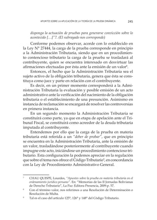 Apuntes sobre la aplicación de la Teoría de la Prueba Dinámica 245
disponga la actuación de pruebas para generarse convicción sobre lo
acontecido […]”7. (El subrayado nos corresponde)
Conforme podemos observar, acorde con lo establecido en
la Ley N° 27444, la carga de la prueba corresponde en principio
a la Administración Tributaria, siendo que en un procedimien-
to contencioso tributario la carga de la prueba se trasladará al
contribuyente, quien se encuentra interesado en desvirtuar las
afirmaciones efectuadas por ésta ante la emisión de un valor8
.
Entonces, el hecho que la Administración Tributaria sea el
sujeto activo de la obligación tributaria, genera que ésta se cons-
tituya como juez y parte en relación con el contribuyente.
Es decir, en un primer momento corresponderá a la Admi-
nistración Tributaria la evaluación y posible emisión de un acto
administrativo ante la verificación del nacimiento de la obligación
tributaria o el establecimiento de una presunción. Asimismo en
instancia de reclamación se encargará de resolver las controversias
en primera instancia.
En un segundo momento la Administración Tributaria se
constituirá como parte, ya que en etapa de apelación ante el Tri-
bunal Fiscal, se constituirá como acreedor de la deuda tributaria
imputada al contribuyente.
Entendemos por ello que la carga de la prueba en materia
tributaria está referida a un “deber de probar”, que en principio
se encuentra en la Administración Tributaria, ante la emisión de
un valor, trasladándose posteriormente al contribuyente cuando
impugne este acto, iniciándose un procedimiento contencioso tri-
butario. Esta configuración la podemos apreciar en la regulación
que sobre el tema nos ofrece el Código Tributario9
, en concordancia
con la Ley de Procedimiento Administrativo General.
7
	 CHAU QUISPE, Lourdes, “Apuntes sobre la prueba en materia tributaria en el
ordenamiento jurídico peruano”. En: “Memorias de las II Jornadas Bolivianas
de Derecho Tributario”, La Paz: Editora Presencia, 2009.p. 57.
8
	 Con el término valor, nos referimos a una Resolución de Determinación o
Resolución de Multa.
9
	 Tal es el caso del artículo 125°, 126° y 148° del Código Tributario.
 