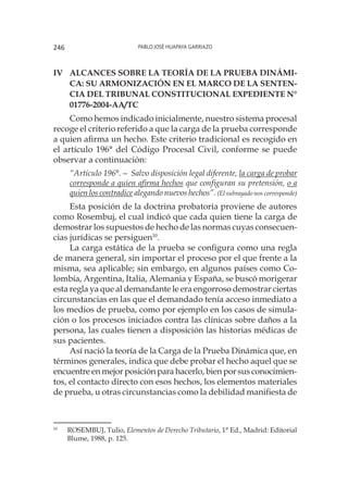 Pablo José Huapaya Garriazo246
Iv	Alcances sobre la Teoría de la Prueba Dinámi-
ca: Su armonización en el marco de la Senten-
cia del Tribunal Constitucional Expediente N°
01776-2004-AA/TC
Como hemos indicado inicialmente, nuestro sistema procesal
recoge el criterio referido a que la carga de la prueba corresponde
a quien afirma un hecho. Este criterio tradicional es recogido en
el artículo 196° del Código Procesal Civil, conforme se puede
observar a continuación:
“Artículo 196°.— Salvo disposición legal diferente, la carga de probar
corresponde a quien afirma hechos que configuran su pretensión, o a
quien los contradice alegando nuevos hechos”. (El subrayado nos corresponde)
Esta posición de la doctrina probatoria proviene de autores
como Rosembuj, el cual indicó que cada quien tiene la carga de
demostrar los supuestos de hecho de las normas cuyas consecuen-
cias jurídicas se persiguen10
.
La carga estática de la prueba se configura como una regla
de manera general, sin importar el proceso por el que frente a la
misma, sea aplicable; sin embargo, en algunos países como Co-
lombia, Argentina, Italia, Alemania y España, se buscó morigerar
esta regla ya que al demandante le era engorroso demostrar ciertas
circunstancias en las que el demandado tenía acceso inmediato a
los medios de prueba, como por ejemplo en los casos de simula-
ción o los procesos iniciados contra las clínicas sobre daños a la
persona, las cuales tienen a disposición las historias médicas de
sus pacientes.
Así nació la teoría de la Carga de la Prueba Dinámica que, en
términos generales, indica que debe probar el hecho aquel que se
encuentre en mejor posición para hacerlo, bien por sus conocimien-
tos, el contacto directo con esos hechos, los elementos materiales
de prueba, u otras circunstancias como la debilidad manifiesta de
10
	 ROSEMBUJ, Tulio, Elementos de Derecho Tributario, 1° Ed., Madrid: Editorial
Blume, 1988, p. 125.
 