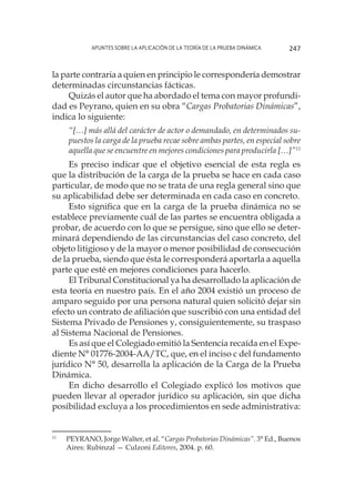 Apuntes sobre la aplicación de la Teoría de la Prueba Dinámica 247
la parte contraria a quien en principio le correspondería demostrar
determinadas circunstancias fácticas.
Quizás el autor que ha abordado el tema con mayor profundi-
dad es Peyrano, quien en su obra “Cargas Probatorias Dinámicas”,
indica lo siguiente:
“[…] más allá del carácter de actor o demandado, en determinados su-
puestos la carga de la prueba recae sobre ambas partes, en especial sobre
aquella que se encuentre en mejores condiciones para producirla […]”11
Es preciso indicar que el objetivo esencial de esta regla es
que la distribución de la carga de la prueba se hace en cada caso
particular, de modo que no se trata de una regla general sino que
su aplicabilidad debe ser determinada en cada caso en concreto.
Esto significa que en la carga de la prueba dinámica no se
establece previamente cuál de las partes se encuentra obligada a
probar, de acuerdo con lo que se persigue, sino que ello se deter-
minará dependiendo de las circunstancias del caso concreto, del
objeto litigioso y de la mayor o menor posibilidad de consecución
de la prueba, siendo que ésta le corresponderá aportarla a aquella
parte que esté en mejores condiciones para hacerlo.
El Tribunal Constitucional ya ha desarrollado la aplicación de
esta teoría en nuestro país. En el año 2004 existió un proceso de
amparo seguido por una persona natural quien solicitó dejar sin
efecto un contrato de afiliación que suscribió con una entidad del
Sistema Privado de Pensiones y, consiguientemente, su traspaso
al Sistema Nacional de Pensiones.
Es así que el Colegiado emitió la Sentencia recaída en el Expe-
diente N° 01776-2004-AA/TC, que, en el inciso c del fundamento
jurídico N° 50, desarrolla la aplicación de la Carga de la Prueba
Dinámica.
En dicho desarrollo el Colegiado explicó los motivos que
pueden llevar al operador jurídico su aplicación, sin que dicha
posibilidad excluya a los procedimientos en sede administrativa:
11
	 PEYRANO, Jorge Walter, et al. “Cargas Probatorias Dinámicas”. 3° Ed., Buenos
Aires: Rubinzal — Culzoni Editores, 2004. p. 60.
 