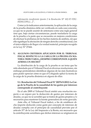 Apuntes sobre la aplicación de la Teoría de la Prueba Dinámica 249
información insuficiente (punto 2 la Resolución N° 102-97-TDC-
INDECOPI) […]”.
Como ya lo indicamos anteriormente, la aplicación de la carga
de la prueba dinámica debe ser verificada en cada caso concreto,
ya que no se puede asumir de antemano como una regla general
sino que, bajo ciertas circunstancias, puede trasladarse la carga
de la prueba a la parte que se encuentre en mejores condiciones
de efectuar la probanza de los hechos materia de análisis, sin que
ello signifique la afectación de ningún derecho constitucional, con
el único objetivo de llegar a la verdad material, principio recogido
en la Ley N° 27444.
V.	Algunos criterios aplicados por el Tribunal
Fiscal respecto a la carga de la prueba en ma-
teria tributaria: ¿Siempre corresponde a quién
afirma un hecho?
La distribución de la carga de la prueba es un tema que ha
sido abordado por el Tribunal Fiscal en diversas resoluciones, sin
embargo pretendemos identificar algunas de las más ilustrativas
para poder apreciar cómo es que el Colegiado aplicó la teoría de
la carga de la prueba dinámica en alguna de ellas:
5.1. Resolución del Tribunal Fiscal N° 20274-9-2012: La Car-
ga de la Prueba de la causalidad de los gastos por intereses
corresponde al contribuyente
En el año 2009 el Tribunal Fiscal emitió una resolución res-
pecto a un reparo por la deducción de gastos por intereses de
deudas, ya que no se acreditó que se traten de gastos propios y/o
necesarios para mantener la fuente generadora de renta gravada.
Ante ello, el Tribunal Fiscal indicó, a fin de establecer di-
cho importe deducido como gasto por concepto de intereses de
deudas cumplía con el principio de causalidad previsto por el
artículo 37° de la Ley del Impuesto a la Renta, era necesario que
la contribuyente acreditara que dichos intereses se originaron en
 