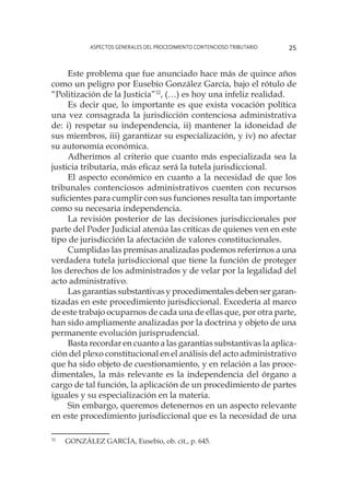 Aspectos generales del procedimiento contencioso tributario 25
Este problema que fue anunciado hace más de quince años
como un peligro por Eusebio González García, bajo el rótulo de
“Politización de la Justicia”32
, (…) es hoy una infeliz realidad.
Es decir que, lo importante es que exista vocación política
una vez consagrada la jurisdicción contenciosa administrativa
de: i) respetar su independencia, ii) mantener la idoneidad de
sus miembros, iii) garantizar su especialización, y iv) no afectar
su autonomía económica.
Adherimos al criterio que cuanto más especializada sea la
justicia tributaria, más eficaz será la tutela jurisdiccional.
El aspecto económico en cuanto a la necesidad de que los
tribunales contenciosos administrativos cuenten con recursos
suficientes para cumplir con sus funciones resulta tan importante
como su necesaria independencia.
La revisión posterior de las decisiones jurisdiccionales por
parte del Poder Judicial atenúa las críticas de quienes ven en este
tipo de jurisdicción la afectación de valores constitucionales.
Cumplidas las premisas analizadas podemos referirnos a una
verdadera tutela jurisdiccional que tiene la función de proteger
los derechos de los administrados y de velar por la legalidad del
acto administrativo.
Las garantías substantivas y procedimentales deben ser garan-
tizadas en este procedimiento jurisdiccional. Excedería al marco
de este trabajo ocuparnos de cada una de ellas que, por otra parte,
han sido ampliamente analizadas por la doctrina y objeto de una
permanente evolución jurisprudencial.
Basta recordar en cuanto a las garantías substantivas la aplica-
ción del plexo constitucional en el análisis del acto administrativo
que ha sido objeto de cuestionamiento, y en relación a las proce-
dimentales, la más relevante es la independencia del órgano a
cargo de tal función, la aplicación de un procedimiento de partes
iguales y su especialización en la materia.
Sin embargo, queremos detenernos en un aspecto relevante
en este procedimiento jurisdiccional que es la necesidad de una
32
	 GONZÁLEZ GARCÍA, Eusebio, ob. cit., p. 645.
 