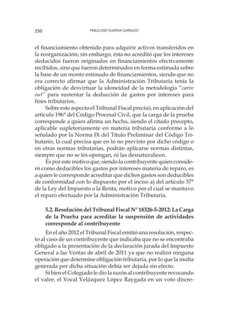 Pablo José Huapaya Garriazo250
el financiamiento obtenido para adquirir activos transferidos en
la reorganización; sin embargo, ésta no acreditó que los intereses
deducidos fueron originados en financiamientos efectivamente
recibidos, sino que fueron determinados en forma estimada sobre
la base de un monto estimado de financiamientos, siendo que no
era correcto afirmar que la Administración Tributaria tenía la
obligación de desvirtuar la idoneidad de la metodología “carve
out” para sustentar la deducción de gastos por intereses para
fines tributarios.
Sobre este aspecto el Tribunal Fiscal precisó, en aplicación del
artículo 196° del Código Procesal Civil, que la carga de la prueba
corresponde a quien afirma un hecho, siendo el citado precepto,
aplicable supletoriamente en materia tributaria conforme a lo
señalado por la Norma IX del Título Preliminar del Código Tri-
butario, la cual precisa que en lo no previsto por dicho código o
en otras normas tributarias, podrán aplicarse normas distintas,
siempre que no se les opongan, ni las desnaturalicen.
Es por este motivo que, siendo la contribuyente quien conside-
ró como deducibles los gastos por intereses materia de reparo, es
a quien le corresponde acreditar que dichos gastos son deducibles
de conformidad con lo dispuesto por el inciso a) del artículo 37°
de la Ley del Impuesto a la Renta, motivo por el cual se mantuvo
el reparo efectuado por la Administración Tributaria.
5.2. Resolución del Tribunal Fiscal N° 18326-5-2012: La Carga
de la Prueba para acreditar la suspensión de actividades
corresponde al contribuyente
En el año 2012 el Tribunal Fiscal emitió una resolución, respec-
to al caso de un contribuyente que indicaba que no se encontraba
obligado a la presentación de la declaración jurada del Impuesto
General a las Ventas de abril de 2011 ya que no realizó ninguna
operación que determine obligación tributaria, por lo que la multa
generada por dicha situación debía ser dejada sin efecto.
Si bien el Colegiado le dio la razón al contribuyente revocando
el valor, el Vocal Velázquez López Raygada en un voto discre-
 
