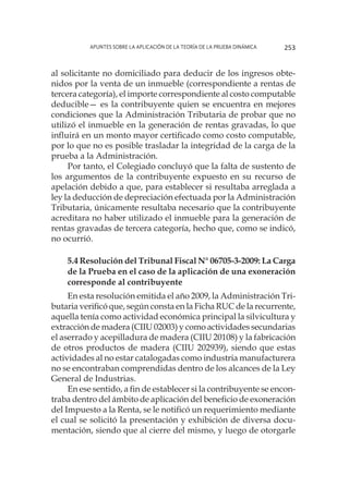 Apuntes sobre la aplicación de la Teoría de la Prueba Dinámica 253
al solicitante no domiciliado para deducir de los ingresos obte-
nidos por la venta de un inmueble (correspondiente a rentas de
tercera categoría), el importe correspondiente al costo computable
deducible— es la contribuyente quien se encuentra en mejores
condiciones que la Administración Tributaria de probar que no
utilizó el inmueble en la generación de rentas gravadas, lo que
influirá en un monto mayor certificado como costo computable,
por lo que no es posible trasladar la integridad de la carga de la
prueba a la Administración.
Por tanto, el Colegiado concluyó que la falta de sustento de
los argumentos de la contribuyente expuesto en su recurso de
apelación debido a que, para establecer si resultaba arreglada a
ley la deducción de depreciación efectuada por la Administración
Tributaria, únicamente resultaba necesario que la contribuyente
acreditara no haber utilizado el inmueble para la generación de
rentas gravadas de tercera categoría, hecho que, como se indicó,
no ocurrió.
5.4 Resolución del Tribunal Fiscal N° 06705-3-2009: La Carga
de la Prueba en el caso de la aplicación de una exoneración
corresponde al contribuyente
En esta resolución emitida el año 2009, la Administración Tri-
butaria verificó que, según consta en la Ficha RUC de la recurrente,
aquella tenía como actividad económica principal la silvicultura y
extracción de madera (CIIU 02003) y como actividades secundarias
el aserrado y acepilladura de madera (CIIU 20108) y la fabricación
de otros productos de madera (CIIU 202939), siendo que estas
actividades al no estar catalogadas como industria manufacturera
no se encontraban comprendidas dentro de los alcances de la Ley
General de Industrias.
En ese sentido, a fin de establecer si la contribuyente se encon-
traba dentro del ámbito de aplicación del beneficio de exoneración
del Impuesto a la Renta, se le notificó un requerimiento mediante
el cual se solicitó la presentación y exhibición de diversa docu-
mentación, siendo que al cierre del mismo, y luego de otorgarle
 