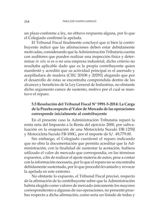 Pablo José Huapaya Garriazo254
un plazo conforme a ley, no obtuvo respuesta alguna, por lo que
el Colegiado confirmó la apelada.
El Tribunal Fiscal finalmente concluyó que si bien la contri-
buyente indicó que las afirmaciones deben estar debidamente
motivadas, considerando que la Administración Tributaria cuenta
con auditores que pueden realizar una inspección física y deter-
minar in situ si es o no una empresa industrial, dicho criterio no
resultaba aplicable dado que es la propia contribuyente quien
manifestó y acreditó que su actividad principal es el aserrado y
acepilladura de madera (CIIU 20108 y 20293) alegando que por
el desarrollo de éstas se encontraba comprendida dentro de los
alcances y beneficios de la Ley General de Industrias, no obstante
dicho argumento carece de sustento, motivo por el cual se man-
tuvo el reparo.
5.5 Resolución del Tribunal Fiscal N° 5991-5-2014: La Carga
de la Prueba respecto al Valor de Mercado de las operaciones
corresponde inicialmente al contribuyente
En el presente caso la Administración Tributaria reparó la
renta neta del Impuesto a la Renta del ejercicio 2000, por subva-
luación en la enajenación de una Motocicleta Suzuki DR-125SJ
y Motocicleta Suzuki FB-100G, por el importe de S/. 49,779.00.
Sin embargo, el Colegiado cuestionó el reparo indicando
que no obra la documentación que permita acreditar que la Ad-
ministración, con la finalidad de sustentar la acotación, hubiera
utilizado el valor de mercado que correspondía, en los términos
expuestos, a fin de realizar el ajuste materia de autos, pese a contar
con la información necesaria, por lo que el reparo no se encontraba
debidamente sustentado, por lo que procedió levantarlo y revocar
la apelada en este extremo.
No obstante lo expuesto, el Tribunal Fiscal precisó, respecto
de la afirmación de la contribuyente sobre que la Administración
habría elegido como valores de mercado únicamente los mayores
correspondientes a algunas de sus operaciones, no presentó prue-
bas respecto a dicha afirmación, como sería un listado de todas y
 