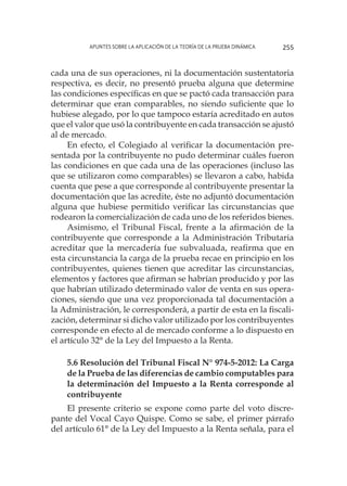Apuntes sobre la aplicación de la Teoría de la Prueba Dinámica 255
cada una de sus operaciones, ni la documentación sustentatoria
respectiva, es decir, no presentó prueba alguna que determine
las condiciones específicas en que se pactó cada transacción para
determinar que eran comparables, no siendo suficiente que lo
hubiese alegado, por lo que tampoco estaría acreditado en autos
que el valor que usó la contribuyente en cada transacción se ajustó
al de mercado.
En efecto, el Colegiado al verificar la documentación pre-
sentada por la contribuyente no pudo determinar cuáles fueron
las condiciones en que cada una de las operaciones (incluso las
que se utilizaron como comparables) se llevaron a cabo, habida
cuenta que pese a que corresponde al contribuyente presentar la
documentación que las acredite, éste no adjuntó documentación
alguna que hubiese permitido verificar las circunstancias que
rodearon la comercialización de cada uno de los referidos bienes.
Asimismo, el Tribunal Fiscal, frente a la afirmación de la
contribuyente que corresponde a la Administración Tributaria
acreditar que la mercadería fue subvaluada, reafirma que en
esta circunstancia la carga de la prueba recae en principio en los
contribuyentes, quienes tienen que acreditar las circunstancias,
elementos y factores que afirman se habrían producido y por las
que habrían utilizado determinado valor de venta en sus opera-
ciones, siendo que una vez proporcionada tal documentación a
la Administración, le corresponderá, a partir de esta en la fiscali-
zación, determinar si dicho valor utilizado por los contribuyentes
corresponde en efecto al de mercado conforme a lo dispuesto en
el artículo 32° de la Ley del Impuesto a la Renta.
5.6 Resolución del Tribunal Fiscal N° 974-5-2012: La Carga
de la Prueba de las diferencias de cambio computables para
la determinación del Impuesto a la Renta corresponde al
contribuyente
El presente criterio se expone como parte del voto discre-
pante del Vocal Cayo Quispe. Como se sabe, el primer párrafo
del artículo 61° de la Ley del Impuesto a la Renta señala, para el
 