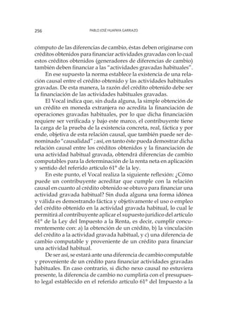Pablo José Huapaya Garriazo256
cómputo de las diferencias de cambio, éstas deben originarse con
créditos obtenidos para financiar actividades gravadas con lo cual
estos créditos obtenidos (generadores de diferencias de cambio)
también deben financiar a las “actividades gravadas habituales”.
En ese supuesto la norma establece la existencia de una rela-
ción causal entre el crédito obtenido y las actividades habituales
gravadas. De esta manera, la razón del crédito obtenido debe ser
la financiación de las actividades habituales gravadas.
El Vocal indica que, sin duda alguna, la simple obtención de
un crédito en moneda extranjera no acredita la financiación de
operaciones gravadas habituales, por lo que dicha financiación
requiere ser verificada y bajo este marco, el contribuyente tiene
la carga de la prueba de la existencia concreta, real, fáctica y por
ende, objetiva de esta relación causal, que también puede ser de-
nominado “causalidad” ; así, en tanto éste pueda demostrar dicha
relación causal entre los créditos obtenidos y la financiación de
una actividad habitual gravada, obtendrá diferencias de cambio
computables para la determinación de la renta neta en aplicación
y sentido del referido artículo 61° de la ley.
En este punto, el Vocal realiza la siguiente reflexión: ¿Cómo
puede un contribuyente acreditar que cumple con la relación
causal en cuanto al crédito obtenido se obtuvo para financiar una
actividad gravada habitual? Sin duda alguna una forma idónea
y válida es demostrando fáctica y objetivamente el uso o empleo
del crédito obtenido en la actividad gravada habitual, lo cual le
permitirá al contribuyente aplicar el supuesto jurídico del artículo
61° de la Ley del Impuesto a la Renta, es decir, cumplir concu-
rrentemente con: a) la obtención de un crédito, b) la vinculación
del crédito a la actividad gravada habitual, y c) una diferencia de
cambio computable y proveniente de un crédito para financiar
una actividad habitual.
De ser así, se estará ante una diferencia de cambio computable
y proveniente de un crédito para financiar actividades gravadas
habituales. En caso contrario, si dicho nexo causal no estuviera
presente, la diferencia de cambio no cumpliría con el presupues-
to legal establecido en el referido artículo 61° del Impuesto a la
 