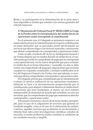 Apuntes sobre la aplicación de la Teoría de la Prueba Dinámica 257
Renta y su participación en la determinación de la renta neta o
base imponible se tendría que someter a las normas generales del
referido impuesto.
5.7 Resolución del Tribunal Fiscal N° 00120-5-2002: La Carga
de la Prueba sobre la correspondencia del crédito fiscal con
operaciones reales corresponde al contribuyente
En el presente caso el Colegiado se pronunció respecto a un
reparo efectuado por la Administración en el que la contribuyente
no pudo demostrar que su proveedor prestó efectivamente los
servicios que dieron origen a las facturas reparadas, concluyendo
que dichos comprobantes no corresponden a operaciones reales.
Como se sabe, el artículo 44° de la Ley del Impuesto General a
las Ventas dispone que no tendrá derecho al crédito fiscal, el con-
tribuyente que reciba un comprobante de pago que no corresponda
a una operación real, con lo cual se desprende que para sustentar
el crédito fiscal en forma fehaciente y razonable, no sólo se debe
contar con comprobantes de pago por adquisiciones que en teoría
cumplan los requisitos sustanciales y formales establecidos en la
Ley del Impuesto General a las Ventas, sino que además, es nece-
sario que dichos comprobantes correspondan a operaciones reales.
El Colegiado precisó que, considerando que la Administración
evaluará la efectiva realización de las operaciones fundamen-
talmente en base a la documentación proporcionada por el
contribuyente, para adquirir válidamente derecho al crédito fiscal,
es necesario que éstos mantengan, al menos, un nivel mínimo
indispensable de elementos de prueba que acrediten, en caso sea
necesario, que los comprobantes de pago que sustentan su derecho
correspondan a operaciones reales.
Esto puede concretarse a través de diversos medios, por ejem-
plo, para el caso de la adquisición de servicios que generan un
resultado tangible, como es el caso de la elaboración de análisis,
e incluso, aquellos servicios que se plasman en un documento o
informe final, tales como investigaciones científicas, estudios de
mercado; el medio probatorio podría constituir la exhibición de
ese resultado concreto y tangible.
 