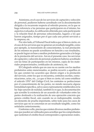 Pablo José Huapaya Garriazo258
Asimismo, en el caso de los servicios de captación y selección
de personal, pudieron haberse acreditado con la documentación
dirigida a la recurrente respecto al referido proceso, en la que se
haga referencia a las personas que participaron en el mismo, los
aspectos evaluados, la calificación obtenida por cada participante
y la relación final de personas seleccionadas, lugares a los que
fueron asignados, tiempo por el que cada uno prestó servicios a
la empresa, etc.
Por otro lado, el Tribunal Fiscal indica que si bien es cierto, en
el caso de los servicios que no generan un resultado tangible, como
por ejemplo, la transmisión de conocimientos, la real prestación
de los mismos no puede acreditarse en función a sus resultados,
se puede lograr en base a medios probatorios generados a lo largo
de la prestación del servicio. Así en el presente caso, los servicios
de captación y selección de personal, pudieron haberse acreditado
con las listas de participantes en los mismos, copia de los mate-
riales proporcionados, certificados de asistencia, etc.
El Colegiado señala que en caso no se cuente con los medios
probatorios antes mencionados, se podría recurrir a aquéllos en
los que consten los acuerdos que dieron origen a la prestación
del servicio, entre los que se encuentra, contratos escritos, comu-
nicaciones, actas, etc., ya que si bien es cierto, tal como establece
el artículo 1351° del Código Civil, los contratos se perfeccionan
por el consentimiento de las partes, no siendo necesaria alguna
formalidad específica, salvo casos expresamente establecidos en la
ley bajo sanción de nulidad, también lo es que, la documentación
que acredite la existencia de un acuerdo de voluntades entre las
partes destinado a la realización de una operación concreta que
genera crédito fiscal, aún cuando no es indispensable, resulta
un elemento de prueba importante, sobre todo para los casos de
servicios que no se concretan en un resultado tangible, como los
señalados anteriormente;
Conforme a ello, precisa que existen diversos medios probato-
rios que pueden ser utilizados para acreditar que los comprobantes
que sustentan el crédito fiscal corresponden a operaciones reales.
 