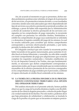 Apuntes sobre la aplicación de la Teoría de la Prueba Dinámica 259
Así, de acuerdo al momento en que se presentan, dichos me-
dios probatorios podrían estar referidos al origen de la prestación
de los servicios, a la prestación sí misma de éstos, o a sus resultados
concretos; siendo unos más adecuados que otros dependiendo del
tipo de servicios cuya efectiva prestación se pretende acreditar; sin
embargo, a pesar de haber sido requerida por la Administración
a efectos de sustentar la efectiva prestación de los servicios con-
signados en los comprobantes de pago reparados, la recurrente
no cumplió con presentar los referidos medios, limitándose a
exhibir los comprobantes de pago cuya sustentación se solicitaba
y a demostrar el registro contable del pago de los mismos, lo cual
no resulta suficiente para acreditar que dichos comprobantes
corresponden a servicios efectivamente prestados, y por tanto,
permitir la deducción del crédito fiscal;
El Colegiado concluyó que aún cuando la recurrente podría
haber incurrido en los gastos mencionados, para sustentar el cré-
dito fiscal en forma fehaciente y razonable, no sólo debe cumplir
con tener comprobantes de pago por adquisiciones que en teoría
cumplan los requisitos sustanciales y formales establecidos en
la Ley de Impuesto General a las Ventas, sino que fundamental-
mente, es necesario que dichos comprobantes correspondan a
operaciones reales, por lo que considerando que no existen indicios
razonables de la efectiva prestación de los servicios consignados
en los comprobantes de pago emitidos por el proveedor, confirmó
el reparo efectuado al crédito fiscal contenido en los mismos.
VI	La Teoría de la Prueba Dinámica en el procedi-
miento contencioso tributario: Una opción
del operador tributario
Del análisis efectuado en el presente artículo, hemos podido
observar que la carga de la prueba dinámica implica una flexibili-
zación de los clásicos dogmas procesales, a efectos de poder llegar
a la verdad material de los hechos. Por este motivo, podemos decir
que bajo principios de solidaridad y colaboración, se traslada la
carga de la prueba a la parte que se encuentre en mejores posicio-
 