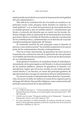 Ruben Oscar Asorey26
tutela jurisdiccional efectiva en razón de la presunción de legalidad
del acto administrativo.
Más allá de la consideración de si la tutela en cuestión es un
principio rector como pregona cierta doctrina en relación a la
tutela judicial,33
o si se trata de la presencia de una tutela efectiva
en sentido general y otra en sentido estricto34
, consideramos que
frente a la parcela del derecho que en suerte nos ha tocado, de-
bemos indagar sobre la aplicación de las herramientas necesarias
para hacer efectivo el Estado de Derecho en relación a la situación
de los contribuyentes y administrados en el derecho de exacción
constitucionalmente legitimado del Estado.
El contenido esencial de este principio como el derecho al
proceso a una sentencia justa35
ha recibido aceptación en la mayor
parte de los ordenamientos fiscales contemporáneos.
Pero no se trata, únicamente, de garantizar un mero acceso a
la jurisdicción contenciosa sino de la aplicación de este principio
en el ámbito del derecho recaudatorio, a través de las derivaciones
de su contenido general.
El propósito es fortalecer al ciudadano frente al sobredimen-
sionamiento de las prerrogativas del Estado y la discrecionalidad
de los poderes públicos, además de garantizar el derecho a la
jurisdicción, lograr que tal acceso resulte en una tutela jurisdic-
cional efectiva y no ilusoria, en razón del principio genérico de
ejecutoriedad que consagra la naturaleza del acto administrativo.
En esencia cuando el administrado tiene derecho a la jurisdic-
ción, tal acceso no debe ser ineficaz en razón de la exigencia previa
del pago del tributo, bien jurídico litigioso, como consecuencia del
principio presuncional de la ejecutoriedad.
33
	 Ver CORVALÁN Juan G. “Control Jurisdiccional sobre la sentencias del
Tribunal Fiscal de la Nación: su revisión amplia como principio rector”. PET
350, 14/6/06.
34
	 CASÁS, José Osvaldo “Principios Jurídicos de la Tributación”, Tratado de
Tributación, Tomo I, vol. I, ED. Astrea p. 379.
35
	 Ver estos principios en Toller Fernando, El moderno derecho de la tutela
efectiva: de las garantías formales al derecho a la protección de los derechos
materiales, Depalma, p. 543 y ss.
 
