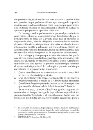 Pablo José Huapaya Garriazo260
nes profesionales, técnicas y fácticas para producir la prueba. Sobre
esta premisa es que podemos afirmar que la carga de la prueba
dinámica no puede considerarse como un principio general sino
que se deberá analizar en cada situación a efectos de evaluar su
aplicación por parte del operador tributario.
En líneas generales, podemos decir que en el procedimiento
contencioso tributario, la Administración Tributaria es la que en
principio tiene la carga de la prueba pues bajo el principio de
impulso de oficio, tiene la obligación de comprobar la realidad
del contenido de las obligaciones tributarias, recabando toda la
información posible y relevante, así como documentación del
contribuyente e incluso de terceros, la cual quedará registrada para
sustentar los referidos reparos así la imposición de sanciones.
Sin embargo, y siempre que existan circunstancias que lo
ameriten, se podrá trasladar la carga de la prueba al contribuyente,
cuando se encuentre en mejores condiciones que la Administra-
ción Tributaria para aportar las pruebas necesarias que sustenten
el reparo emitido por ésta12
, lo cual implica que éste tendría que
encontrarse en alguna de estas situaciones:
1.	 Que el contribuyente se encuentre en cercanía o tenga fácil
acceso con el material probatorio.
2.	 Que el contribuyente tenga efectivamente en su poder la
prueba que sustente el reparo de la Administración Tributaria.
3.	 Que el contribuyente posea circunstancias técnicas especiales
que no estén al alcance de la Administración Tributaria.
En este marco, Lourdes Chau13
nos grafica algunas cir-
cunstancias en las que la carga de la prueba corresponderá a la
Administración Tributaria o al contribuyente, hecho que nos
muestra la posibilidad de establecer ciertos parámetros para la
12
	 En aplicación del mencionado principio de impulso de oficio, podrá cursar
el requerimiento correspondiente al contribuyente, a efecto que presente las
pruebas necesarias que sustenten su desacuerdo con algún hecho detectado
por la Administración Tributaria.
13
	 CHAU QUISPE, Lourdes, Ob. Cit, p. 58.
 