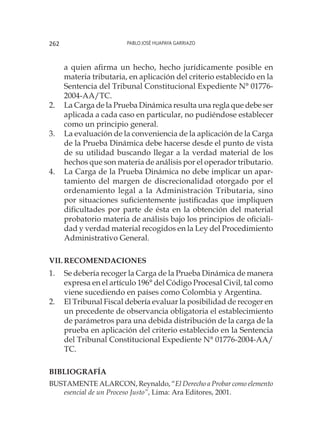 Pablo José Huapaya Garriazo262
a quien afirma un hecho, hecho jurídicamente posible en
materia tributaria, en aplicación del criterio establecido en la
Sentencia del Tribunal Constitucional Expediente N° 01776-
2004-AA/TC.
2.	 La Carga de la Prueba Dinámica resulta una regla que debe ser
aplicada a cada caso en particular, no pudiéndose establecer
como un principio general.
3.	 La evaluación de la conveniencia de la aplicación de la Carga
de la Prueba Dinámica debe hacerse desde el punto de vista
de su utilidad buscando llegar a la verdad material de los
hechos que son materia de análisis por el operador tributario.
4.	 La Carga de la Prueba Dinámica no debe implicar un apar-
tamiento del margen de discrecionalidad otorgado por el
ordenamiento legal a la Administración Tributaria, sino
por situaciones suficientemente justificadas que impliquen
dificultades por parte de ésta en la obtención del material
probatorio materia de análisis bajo los principios de oficiali-
dad y verdad material recogidos en la Ley del Procedimiento
Administrativo General.
VII.	Recomendaciones
1.	 Se debería recoger la Carga de la Prueba Dinámica de manera
expresa en el artículo 196° del Código Procesal Civil, tal como
viene sucediendo en países como Colombia y Argentina.
2.	 El Tribunal Fiscal debería evaluar la posibilidad de recoger en
un precedente de observancia obligatoria el establecimiento
de parámetros para una debida distribución de la carga de la
prueba en aplicación del criterio establecido en la Sentencia
del Tribunal Constitucional Expediente N° 01776-2004-AA/
TC.
Bibliografía
BUSTAMENTE ALARCON, Reynaldo, “El Derecho a Probar como elemento
esencial de un Proceso Justo”, Lima: Ara Editores, 2001.
 