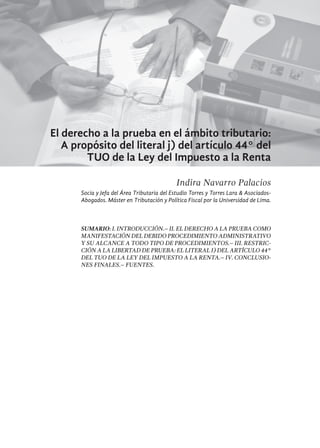 265
El derecho a la prueba en el ámbito tributario:
A propósito del literal j) del artículo 44° del
TUO de la Ley del Impuesto a la Renta
Indira Navarro Palacios
Socia y Jefa del Área Tributaria del Estudio Torres y Torres Lara & Asociados-
Abogados. Máster en Tributación y Política Fiscal por la Universidad de Lima.
SUMARIO: I. Introducción.– II. El derecho a la prueba como
manifestación del debido procedimiento administrativo
y su alcance a todo tipo de procedimientos.– III. Restric-
ción a la libertad de prueba: el literal j) del artículo 44°
del TUO de la ley del impuesto a la renta.– IV. Conclusio-
nes Finales.– fuentes.
 