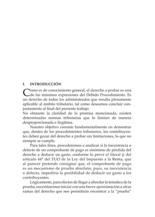 I.	INTRODUCCIÓN
Como es de conocimiento general, el derecho a probar es una
de las máximas expresiones del Debido Procedimiento. Es
un derecho de todos los administrados que resulta plenamente
aplicable al ámbito tributario, tal como deseamos concluir con-
juntamente al final del presente trabajo.
No obstante la claridad de la premisa mencionada, existen
determinadas normas tributarias que lo limitan de manera
desproporcionada e ilegítima.
Nuestro objetivo consiste fundamentalmente en demostrar
que, dentro de los procedimientos tributarios, los contribuyen-
tes deben gozar del derecho a probar sin limitaciones, lo que no
siempre se cumple.
Para tales fines, procederemos a analizar si la inexistencia o
defecto de un comprobante de pago es sinónimo de pérdida del
derecho a deducir un gasto, conforme lo prevé el literal j) del
artículo 44° del TUO de la Ley del Impuesto a la Renta, que
al parecer pretende consignar que, el comprobante de pago
es un mecanismo de prueba absoluto, pues, su inexistencia
o defecto, impediría la posibilidad de deducir un gasto a los
contribuyentes.
Lógicamente, para efectos de llegar a abordar la temática de la
prueba, necesitaremos iniciar con una breve aproximación a otras
ramas del derecho que nos permitirán encontrar a la “prueba”
 