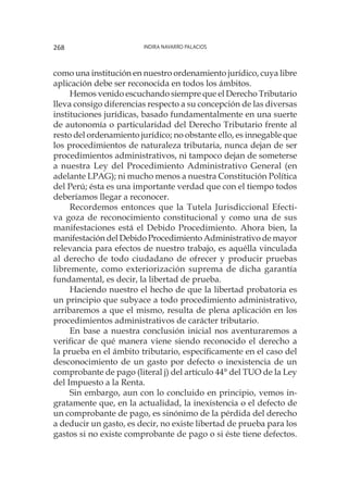 Indira Navarro Palacios268
como una institución en nuestro ordenamiento jurídico, cuya libre
aplicación debe ser reconocida en todos los ámbitos.
Hemos venido escuchando siempre que el Derecho Tributario
lleva consigo diferencias respecto a su concepción de las diversas
instituciones jurídicas, basado fundamentalmente en una suerte
de autonomía o particularidad del Derecho Tributario frente al
resto del ordenamiento jurídico; no obstante ello, es innegable que
los procedimientos de naturaleza tributaria, nunca dejan de ser
procedimientos administrativos, ni tampoco dejan de someterse
a nuestra Ley del Procedimiento Administrativo General (en
adelante LPAG); ni mucho menos a nuestra Constitución Política
del Perú; ésta es una importante verdad que con el tiempo todos
deberíamos llegar a reconocer.
Recordemos entonces que la Tutela Jurisdiccional Efecti-
va goza de reconocimiento constitucional y como una de sus
manifestaciones está el Debido Procedimiento. Ahora bien, la
manifestación del Debido Procedimiento Administrativo de mayor
relevancia para efectos de nuestro trabajo, es aquélla vinculada
al derecho de todo ciudadano de ofrecer y producir pruebas
libremente, como exteriorización suprema de dicha garantía
fundamental, es decir, la libertad de prueba.
Haciendo nuestro el hecho de que la libertad probatoria es
un principio que subyace a todo procedimiento administrativo,
arribaremos a que el mismo, resulta de plena aplicación en los
procedimientos administrativos de carácter tributario.
En base a nuestra conclusión inicial nos aventuraremos a
verificar de qué manera viene siendo reconocido el derecho a
la prueba en el ámbito tributario, específicamente en el caso del
desconocimiento de un gasto por defecto o inexistencia de un
comprobante de pago (literal j) del artículo 44° del TUO de la Ley
del Impuesto a la Renta.
Sin embargo, aun con lo concluido en principio, vemos in-
gratamente que, en la actualidad, la inexistencia o el defecto de
un comprobante de pago, es sinónimo de la pérdida del derecho
a deducir un gasto, es decir, no existe libertad de prueba para los
gastos si no existe comprobante de pago o si éste tiene defectos.
 