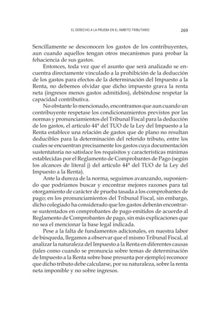 El derecho a la prueba en el ámbito tributario 269
Sencillamente se desconocen los gastos de los contribuyentes,
aun cuando aquellos tengan otros mecanismos para probar la
fehaciencia de sus gastos.
Entonces, toda vez que el asunto que será analizado se en-
cuentra directamente vinculado a la prohibición de la deducción
de los gastos para efectos de la determinación del Impuesto a la
Renta, no debemos olvidar que dicho impuesto grava la renta
neta (ingresos menos gastos admitidos), debiéndose respetar la
capacidad contributiva.
No obstante lo mencionado, encontramos que aun cuando un
contribuyente respetase los condicionamientos previstos por las
normas y pronunciamientos del Tribunal Fiscal para la deducción
de los gastos, el artículo 44° del TUO de la Ley del Impuesto a la
Renta establece una relación de gastos que de plano no resultan
deducibles para la determinación del referido tributo, entre los
cuales se encuentran precisamente los gastos cuya documentación
sustentatoria no satisface los requisitos y características mínimas
establecidas por el Reglamento de Comprobantes de Pago (según
los alcances de literal j) del artículo 44° del TUO de la Ley del
Impuesto a la Renta).
Ante la dureza de la norma, seguimos avanzando, suponien-
do que podríamos buscar y encontrar mejores razones para tal
otorgamiento de carácter de prueba tasada a los comprobantes de
pago; en los pronunciamientos del Tribunal Fiscal, sin embargo,
dicho colegiado ha considerado que los gastos deberán encontrar-
se sustentados en comprobantes de pago emitidos de acuerdo al
Reglamento de Comprobantes de pago, sin más explicaciones que
no sea el mencionar la base legal indicada.
Pese a la falta de fundamentos adicionales, en nuestra labor
de búsqueda, llegamos a observar que el mismo Tribunal Fiscal, al
analizar la naturaleza del Impuesto a la Renta en diferentes causas
(tales como cuando se pronuncia sobre temas de determinación
de Impuesto a la Renta sobre base presunta por ejemplo) reconoce
que dicho tributo debe calcularse, por su naturaleza, sobre la renta
neta imponible y no sobre ingresos.
 