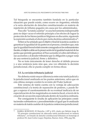 Aspectos generales del procedimiento contencioso tributario 27
Tal búsqueda se encuentra también fundada en la particular
situación que puede existir, como ocurre en Argentina, referida
a la seria afectación de derechos constitucionales en materia de
repetición de tributos pagados sin causa por los administrados.
Para ello “la tutela cautelar” es una herramienta indispensable
para no dejar vacuo el referido principio a los efectos de lograr la
protección de los bienes jurídicos litigiosos en discusión, siguiendo
la expresión acuñada al efecto por cierta doctrina administrativa36
.
Sibiensehaseñaladoqueelobjetivofinaldelajusticiacautelares
garantizarlaigualdaddelaspartesenelproceso,consideroque,más
quelaigualdadformalrelativamenteconsagradaenlosordenamientos
fiscales,elobjetivodebeserlapreservacióndelaigualdadmaterialdelas
partes que permite garantizar al Fisco acreedor el cobro del tributo y
sus accesorios y al deudor tributario que la obligación a pagar surja
de una sentencia judicial, firme y definitiva.
No se trata únicamente de tener derecho al debido proceso
y a una sentencia justa sino que, una vez obtenida la decisión
jurisdiccional, ella se pueda cumplir en forma eficaz.
3.5. La revisión tributaria judicial
No debería existir mayor diferencia entre esta tutela judicial y
la jurisdiccional analizada en los puntos anteriores, salvo que en
esta última siempre existirá la revisión del Poder Judicial.
Este sistema de tutela cuenta con la ventaja de adecuación
constitucional a la teoría de separación de poderes, y puede lle-
gar a superar el cuestionamiento de su eventual ineficacia de no
especialización de los magistrados en materia fiscal, a través de la
creación de un sección especializada dentro de la justicia ordinaria.
Por consiguiente le resulta de aplicación las principios consti-
tucionales substantivos y procedimentales al igual que lo analizado
en materia de tutela cautelar de la justicia contenciosa jurisdiccional.
36
	 BARRA RODOLFO, El Derecho, t.107 p 419, citado por Beltrán Jorge R,
“El principio constitucional de adecuada tutela jurisdiccional en materia
tributaria”, en Estudio de derecho constitucional tributario en homenaje al
profesor Dr. Juan Carlos Luqui, Depalma, Buenos Aires, 1994, pag 346.
 