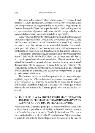 Indira Navarro Palacios270
Por otro lado, también observamos que, el Tribunal Fiscal
hasta el 31.12.2012 no requería que los costos deban ser sustentados
con comprobantes de pago emitidos de acuerdo al Reglamento de
Comprobantes de Pago, razón por la cual, su deducción procedía
en tanto existiera alguna otra documentación que pruebe la cau-
salidad, fehaciencia y razonabilidad de la operación.
A mayor abundamiento y trascendiendo nuestras fronteras, el
Tribunal de Justicia de la Comunidad Económica Europea (CEE)
y el Tribunal de Justicia de la Comunidad Andina (CAN) también
reconocen que las exigencias formales del derecho interno de
cada país miembro, no pueden suponer una restricción o menor
protección en el ejercicio del derecho de una deducción tributaria.
Concluimos entonces que, situaciones como la prevista por el
literal j) del artículo 44° del TUO de la Ley del Impuesto a la Renta,
no constituyen sino vulneraciones de las obligaciones formales y
sólo deberían reflejarse en todo caso, en sanciones y no así, en el
desconocimiento de un gasto, en la medida que el contribuyente
se encuentre razonablemente en posición de acreditar que incurrió
efectivamente en el mismo, aún cuando el comprobante de pago
no exista o sea defectuoso.
Finalmente, debemos resaltar que este tema no queda aquí
agotado y que tan sólo contribuiremos con un mínimo aporte en
la investigación del mismo, no obstante lo cual, por lo menos
anhelamos invitarlos a debatir y analizar los temas que hemos
planteado en materia de libertad probatoria en el ámbito tri-
butario.
II.	EL DERECHO A LA PRUEBA COMO MANIFESTACIÓN
DEL DEBIDO PROCEDIMIENTO ADMINISTRATIVO Y SU
ALCANCE A TODO TIPO DE PROCEDIMIENTOS.
Antes de abordar el tema principal de nuestro trabajo, vinculado
al derecho a la prueba en el ámbito tributario, comenzaremos
verificando los alcances de la Tutela Jurisdiccional Efectiva y
su manifestación en el Debido Procedimiento Administrativo.
Siguiendo esa misma línea, llegaremos al Derecho a la Prueba
 