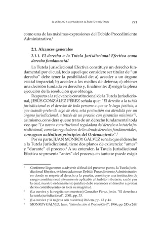 El derecho a la prueba en el ámbito tributario 271
como una de las máximas expresiones del Debido Procedimiento
Administrativo.1
2.1. Alcances generales
2.1.1. El derecho a la Tutela Jurisdiccional Efectiva como
derecho fundamental
La Tutela Jurisdiccional Efectiva constituye un derecho fun-
damental por el cual, todo aquel que considere ser titular de “un
derecho” debe tener la posibilidad de: a) acceder a un órgano
estatal imparcial; b) acceder a los medios de defensa; c) obtener
una decisión fundada en derecho y, finalmente; d) exigir la plena
ejecución de la resolución que obtenga.
Respecto a la relevancia constitucional de la Tutela Jurisdiccio-
nal, JESÚS GONZÁLEZ PÉREZ señala que: “El derecho a la tutela
jurisdiccional es el derecho de toda persona a que se le haga justicia; a
que cuando pretenda algo de otra, esta pretensión sea atendida por un
órgano jurisdiccional, a través de un proceso con garantías mínimas”2
,
asimismo, considera que se trata de un derecho fundamental toda
vez que “La norma constitucional reguladora del derecho a la tutela ju-
risdiccional, como las reguladoras de los demás derechos fundamentales,
consagran auténticos principios del Ordenamiento”.3
Por su parte, JUAN MONROY GÁLVEZ señala que el derecho
a la Tutela Jurisdiccional, tiene dos planos de existencia: “antes”
y “durante” el proceso.4
A su entender, la Tutela Jurisdiccional
Efectiva se presenta “antes” del proceso, en tanto se puede exigir
1
	 Conforme llegaremos a advertir al final del presente punto, la Tutela Juris-
diccional Efectiva, evidenciada en un Debido Procedimiento Administrativo
en donde se respete al derecho a la prueba, constituye una institución de
rango constitucional, plenamente aplicable al ámbito tributario, razón por
la cual, nuestro ordenamiento jurídico debe reconocer el derecho a probar
de los contribuyentes en toda su magnitud.
2
	 (La cursiva y la negrita son nuestras) González Pérez, Jesús. “El derecho a
la tutela jurisdiccional”. 2001, pp. 33.
3
	 (La cursiva y la negrita son nuestras) ibídem, pp. 43 y 44.
4
	 MONROY GÁLVEZ, Juan. “Introducción al Proceso Civil”. 1996, pp. 245 a 249.
 