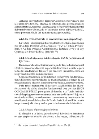 El derecho a la prueba en el ámbito tributario 273
Al haber interpretado el Tribunal Constitucional Peruano que
la Tutela Jurisdiccional Efectiva se extiende a los procedimientos
administrativos, tenemos la certeza que este derecho fundamental
debe también ser observado en instancias ajenas al Poder Judicial,
como por ejemplo, la vía administrativa (tributaria).
2.1.3. Su reconocimiento en otras normas con rango de ley.-
La Tutela Jurisdiccional Efectiva también se halla reconocida
por el Código Procesal Civil (artículos 1° y 2° del Título Prelimi-
nar), el Código Procesal Constitucional (artículo 37°) y la Ley
Orgánica del Poder Judicial (artículo 7°).
2.1.4. Manifestaciones del derecho a la Tutela Jurisdiccional
Efectiva.-
Hemos concluido anteriormente que, la Tutela Jurisdiccional
Efectiva es reconocida como la garantía de acceso a la justicia para
todos los ciudadanos, tanto en los procesos judiciales, como en
los procedimientos administrativos.
Como consecuencia de lo indicado,estederechofundamental,
tiene diferentes oportunidades de manifestación a lo largo de un
procedimientooproceso,administrativoojudicial,respectivamente.
Para fines meramente didácticos, asumiremos las mani-
festaciones de dicho derecho fundamental que destaca JESÚS
GONZÁLEZ PÉREZ, para quién, el derecho a la Tutela Jurisdic-
cional despliega sus efectos en tres momentos distintos.6
Bajo esta
técnica de análisis, procederemos a comentar muy brevemente las
manifestaciones del derecho a la Tutela Jurisdiccional Efectiva en
los procesos judiciales y en los procedimientos administrativos.
2.1.4.1 Acceso al proceso/procedimiento
El derecho a la Tutela Jurisdiccional Efectiva se manifiesta
en esta etapa con ocasión del acceso a los jueces, tribunales ad-
6
	 (La cursiva es nuestra) González Pérez, Ob. cit., pp. 57 a 59.
 