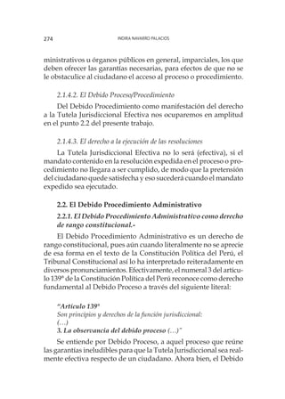 Indira Navarro Palacios274
ministrativos u órganos públicos en general, imparciales, los que
deben ofrecer las garantías necesarias, para efectos de que no se
le obstaculice al ciudadano el acceso al proceso o procedimiento.
2.1.4.2. El Debido Proceso/Procedimiento
Del Debido Procedimiento como manifestación del derecho
a la Tutela Jurisdiccional Efectiva nos ocuparemos en amplitud
en el punto 2.2 del presente trabajo.
2.1.4.3. El derecho a la ejecución de las resoluciones
La Tutela Jurisdiccional Efectiva no lo será (efectiva), si el
mandato contenido en la resolución expedida en el proceso o pro-
cedimiento no llegara a ser cumplido, de modo que la pretensión
del ciudadano quede satisfecha y eso sucederá cuando el mandato
expedido sea ejecutado.
2.2. El Debido Procedimiento Administrativo
2.2.1. El Debido Procedimiento Administrativo como derecho
de rango constitucional.-
El Debido Procedimiento Administrativo es un derecho de
rango constitucional, pues aún cuando literalmente no se aprecie
de esa forma en el texto de la Constitución Política del Perú, el
Tribunal Constitucional así lo ha interpretado reiteradamente en
diversos pronunciamientos. Efectivamente, el numeral 3 del artícu-
lo 139° de la Constitución Política del Perú reconoce como derecho
fundamental al Debido Proceso a través del siguiente literal:
“Artículo 139°
Son principios y derechos de la función jurisdiccional:
(…)
3. La observancia del debido proceso (…)”
Se entiende por Debido Proceso, a aquel proceso que reúne
las garantías ineludibles para que la Tutela Jurisdiccional sea real-
mente efectiva respecto de un ciudadano. Ahora bien, el Debido
 