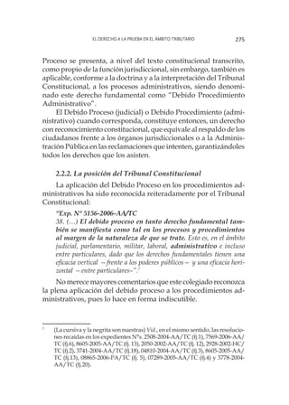 El derecho a la prueba en el ámbito tributario 275
Proceso se presenta, a nivel del texto constitucional transcrito,
como propio de la función jurisdiccional, sin embargo, también es
aplicable, conforme a la doctrina y a la interpretación del Tribunal
Constitucional, a los procesos administrativos, siendo denomi-
nado este derecho fundamental como “Debido Procedimiento
Administrativo”.
El Debido Proceso (judicial) o Debido Procedimiento (admi-
nistrativo) cuando corresponda, constituye entonces, un derecho
con reconocimiento constitucional, que equivale al respaldo de los
ciudadanos frente a los órganos jurisdiccionales o a la Adminis-
tración Pública en las reclamaciones que intenten, garantizándoles
todos los derechos que los asisten.
2.2.2. La posición del Tribunal Constitucional
La aplicación del Debido Proceso en los procedimientos ad-
ministrativos ha sido reconocida reiteradamente por el Tribunal
Constitucional:
“Exp. N° 5156-2006-AA/TC
38. (…) El debido proceso en tanto derecho fundamental tam-
bién se manifiesta como tal en los procesos y procedimientos
al margen de la naturaleza de que se trate. Esto es, en el ámbito
judicial, parlamentario, militar, laboral, administrativo e incluso
entre particulares, dado que los derechos fundamentales tienen una
eficacia vertical —frente a los poderes públicos— y una eficacia hori-
zontal —entre particulares–”.7
No merece mayores comentarios que este colegiado reconozca
la plena aplicación del debido proceso a los procedimientos ad-
ministrativos, pues lo hace en forma indiscutible.
7
	 (La cursiva y la negrita son nuestras) Vid., en el mismo sentido, las resolucio-
nes recaídas en los expedientes N°s. 2508-2004-AA/TC (fj.1), 7569-2006-AA/
TC (fj.6), 8605-2005-AA/TC (fj. 13), 2050-2002-AA/TC (fj. 12), 2928-2002-HC/
TC (fj.2), 3741-2004-AA/TC (fj.18), 04810-2004-AA/TC (fj.3), 8605-2005-AA/
TC (fj.13), 08865-2006-PA/TC (fj. 5), 07289-2005-AA/TC (fj.4) y 3778-2004-
AA/TC (fj.20).
 
