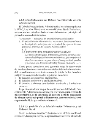 Indira Navarro Palacios276
2.2.3. Manifestaciones del Debido Procedimiento en sede
administrativa
El Debido Procedimiento Administrativo ha sido recogido por
la LPAG, Ley Nro. 27444, en el artículo IV de su Título Preliminar,
reconociendo a este derecho fundamental como un principio del
procedimiento administrativo.
“Artículo IV.— Principios del procedimiento administrativo
1.	 El procedimiento administrativo se sustenta fundamentalmente
en los siguientes principios, sin perjuicio de la vigencia de otros
principios generales del Derecho Administrativo:
	(…)
1.2. PRINCIPIO DEL DEBIDO PROCEDIMIENTO
		 Los administrados gozan de todos los derechos y garantías inhe-
rentes al debido procedimiento administrativo, que comprende el
derecho a exponer sus argumentos, a ofrecer y producir pruebas
y a obtener una decisión motivada y fundada en derecho (…)”.
Como podrá apreciarse, esta garantía exige la observancia
de los derechos fundamentales esenciales del ciudadano dentro
del procedimiento como instrumento de tutela de los derechos
subjetivos, comprendiendo los siguientes derechos:
1.	 El derecho a exponer los argumentos.
2.	 El derecho a ofrecer y a producir pruebas.
3.	 El derecho a obtener una decisión motivada y fundada en
derecho.
Es pertinente destacar que la manifestación del Debido Pro-
cedimiento Administrativo de mayor relevancia, para efectos de
nuestro trabajo, es la vinculada al derecho de todo ciudadano
de ofrecer y producir pruebas libremente, como exteriorización
suprema de dicha garantía fundamental.
2.2.4. La posición de la Administración Tributaria y del
Tribunal Fiscal
Tanto la Administración Tributaria como el Tribunal Fiscal
reconocen, hasta por escrito, la aplicación del derecho al Debido
 