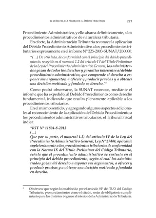 El derecho a la prueba en el ámbito tributario 277
Procedimiento Administrativo, y ello abarca definitivamente, a los
procedimientos administrativos de naturaleza tributaria.
En efecto, la Administración Tributaria reconoce la aplicación
del Debido Procedimiento Administrativo a los procedimientos tri-
butarios expresamente en el informe N° 225-2003-SUNAT/2B0000:
“(…) De otro lado, de conformidad con el principio del debido procedi-
miento, recogido en el numeral 1.2 del artículo IV del Título Preliminar
de la Ley del Procedimiento Administrativo General, los administra-
dos gozan de todos los derechos y garantías inherentes al debido
procedimiento administrativo, que comprende el derecho a ex-
poner sus argumentos, a ofrecer y producir pruebas y a obtener
una decisión motivada y fundada en derecho.”8
Como podrá observarse, la SUNAT reconoce, mediante el
informe que ha expedido, al Debido Procedimiento como derecho
fundamental, indicando que resulta plenamente aplicable a los
procedimientos tributarios.
En el mismo sentido, y agregando algunos aspectos adiciona-
les al reconocimiento de la aplicación del Debido Procedimiento a
los procedimientos administrativos tributarios, el Tribunal Fiscal
indica:
“RTF N° 11804-8-2013
(…)
Que por su parte, el numeral 1.2) del artículo IV de la Ley del
Procedimiento Administrativo General, Ley N° 27444, aplicable
supletoriamente a los procedimientos tributarios de conformidad
con la Norma IX del Título Preliminar del Código Tributario,
señala que el procedimiento administrativo se sustenta en el
principio del debido procedimiento, según el cual los adminis-
trados gozan del derecho a exponer sus argumentos, a ofrecer y
producir pruebas y a obtener una decisión motivada y fundada
en derecho.
8
	 Obsérvese que según lo establecido por el artículo 92° del TUO del Código
Tributario, pronunciamientos como el citado, serán de obligatorio cumpli-
miento para los distintos órganos al interior de la Administración Tributaria.
 