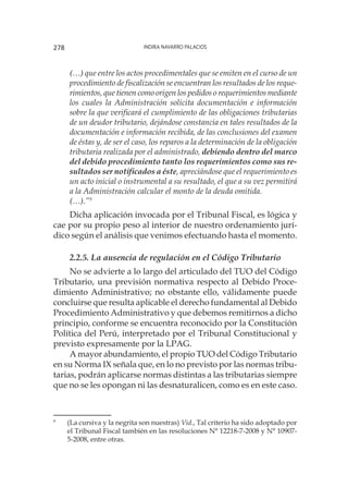 Indira Navarro Palacios278
(…) que entre los actos procedimentales que se emiten en el curso de un
procedimiento de fiscalización se encuentran los resultados de los reque-
rimientos, que tienen como origen los pedidos o requerimientos mediante
los cuales la Administración solicita documentación e información
sobre la que verificará el cumplimiento de las obligaciones tributarias
de un deudor tributario, dejándose constancia en tales resultados de la
documentación e información recibida, de las conclusiones del examen
de éstas y, de ser el caso, los reparos a la determinación de la obligación
tributaria realizada por el administrado, debiendo dentro del marco
del debido procedimiento tanto los requerimientos como sus re-
sultados ser notificados a éste, apreciándose que el requerimiento es
un acto inicial o instrumental a su resultado, el que a su vez permitirá
a la Administración calcular el monto de la deuda omitida.
(…).”9
	
Dicha aplicación invocada por el Tribunal Fiscal, es lógica y
cae por su propio peso al interior de nuestro ordenamiento jurí-
dico según el análisis que venimos efectuando hasta el momento.
2.2.5. La ausencia de regulación en el Código Tributario
No se advierte a lo largo del articulado del TUO del Código
Tributario, una previsión normativa respecto al Debido Proce-
dimiento Administrativo; no obstante ello, válidamente puede
concluirse que resulta aplicable el derecho fundamental al Debido
Procedimiento Administrativo y que debemos remitirnos a dicho
principio, conforme se encuentra reconocido por la Constitución
Política del Perú, interpretado por el Tribunal Constitucional y
previsto expresamente por la LPAG.
A mayor abundamiento, el propio TUO del Código Tributario
en su Norma IX señala que, en lo no previsto por las normas tribu-
tarias, podrán aplicarse normas distintas a las tributarias siempre
que no se les opongan ni las desnaturalicen, como es en este caso.
9
	 (La cursiva y la negrita son nuestras) Vid., Tal criterio ha sido adoptado por
el Tribunal Fiscal también en las resoluciones N° 12218-7-2008 y N° 10907-
5-2008, entre otras.
 