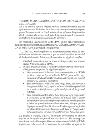 El derecho a la prueba en el ámbito tributario 279
“NORMA IX: APLICACIÓN SUPLETORIA DE LOS PRINCIPIOS
DEL DERECHO
En lo no previsto por este código o en otras normas tributarias podrán
aplicarse normas distintas a las tributarias siempre que no se les opon-
gan ni las desnaturalicen. Supletoriamente se aplicarán los principios
del derecho tributario, o en su defecto, los principios del derecho admi-
nistrativo y los principios generales del derecho”.
En relación a la aplicación de la LPAG en los procedimientos
administrativos de naturaleza tributaria, CÉSAR GAMBA VALE-
GA es muy claro al concluir lo siguiente:
“(…) la LPAG resulta aplicable de manera supletoria a todos los pro-
cedimientos tributarios —en tanto que se tramitan ante una entidad
de la Administración Pública—, de acuerdo a las siguientes reglas:
1.	 Si trata de una materia que no se encuentra prevista en la norma-
tividad tributaria, rige la LPAG.
2.	 En caso de colisión entre la normatividad tributaria y la normati-
vidad general se aplican las siguientes reglas:
•	 Si la normatividad tributaria (anterior o posterior a la LPAG)
no tiene rango de ley, se aplica la LPAG, pues así lo exige
expresamente el artículo II.2 citado anteriormente, así como el
principio de jerarquía normativa.
•	 Si la normatividad tributaria tiene rango de ley y es anterior a
la vigencia de la LPAG, aquella primará sólo si la especialidad
de la materia justifica una regulación diferente de la general
(LPAG).
•	 Si la normatividad tributaria tiene rango de ley y es posterior
a la vigencia de la LPAG, aquella se aplicará sólo si existe
una justificación adecuada para apartarse del patrón aplicable
a todos los procedimientos administrativos, siempre que no
implique un sacrificio evidente a los derechos y garantías funda-
mentales. De lo contrario, la norma tendrá que ser “expulsada”
del ordenamiento jurídico por afectar normas fundamentales.
De acuerdo a lo dicho, la LPAG se aplicará directamente en caso de
laguna en la legislación procedimental-tributaria. Sin embargo, en
caso de contradicción u oposición entre ambas normatividades (LPAG-
legislación tributaria), debe admitirse la posibilidad de aplicar la
 