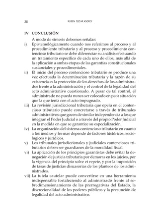 Ruben Oscar Asorey28
IV	Conclusión
A modo de síntesis debemos señalar:
i)	 Epistemológicamente cuando nos referimos al proceso y al
procedimiento tributario y al proceso y procedimiento con-
tencioso tributario se debe diferenciar su análisis efectuando
un tratamiento específico de cada uno de ellos, más allá de
la aplicación a ambas etapas de las garantías constitucionales
sustanciales y procedimentales.
ii)	 El inicio del proceso contencioso tributario se produce una
vez efectuada la determinación tributaria y la razón de su
existencia es la protección de los derechos de los administra-
dos frente a la administración y el control de la legalidad del
acto administrativo cuestionado. A pesar de tal control, el
administrado no pueda nunca ser colocado en peor situación
que la que tenía con el acto impugnado.
iii)	 La revisión jurisdiccional tributaria que opera en el conten-
cioso tributario puede concretarse a través de tribunales
administrativos que gocen de similar independencia a los que
integran el Poder Judicial o a través del propio Poder Judicial
en la medida en que se garantice su especialización.
iv)	 La organización del sistema contencioso tributario en cuanto
a los medios y formas depende de factores históricos, socio-
lógicos y jurídicos.
v)	 Los tribunales jurisdiccionales y judiciales contenciosos tri-
butarios deben ser guardianes de la moralidad fiscal.
vi)	 La aplicación de los principios garantistas debe evitar la de-
negación de justicia tributaria por demoras en los juicios, por
la vigencia del principio solve et repete, y por la imposición
de tasas de justicias disuasorias de los planteos de los admi-
nistrados.
vii)	La tutela cautelar puede convertirse en una herramienta
indispensable fortaleciendo al administrado frente al so-
bredimensionamiento de las prerrogativas del Estado, la
discrecionalidad de los poderes públicos y la presunción de
legalidad del acto administrativo.
 