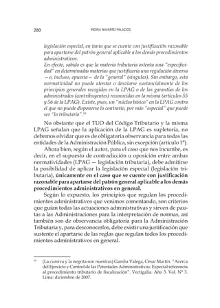 Indira Navarro Palacios280
legislación especial, en tanto que se cuente con justificación razonable
para apartarse del patrón general aplicable a los demás procedimientos
administrativos.
En efecto, sabido es que la materia tributaria ostenta una “especifici-
dad” en determinadas materias que justificaría una regulación diversa
—o, incluso, opuesta— de la “general” (singular). Sin embargo, esta
normatividad no puede atentar o desviarse sustancialmente de los
principios generales recogidos en la LPAG o de las garantías de los
administrados (contribuyentes) reconocidas en la misma (artículos 55
y 56 de la LPAG). Existe, pues, un “núcleo básico” en la LPAG contra
el que no puede disponerse lo contrario, por más “especial” que puede
ser “lo tributario”.10
No obstante que el TUO del Código Tributario y la misma
LPAG señalan que la aplicación de la LPAG es supletoria, no
debemos olvidar que es de obligatoria observancia para todas las
entidades de la Administración Pública, sin excepción (artículo 1°).
Ahora bien, según el autor, para el caso que nos incumbe, es
decir, en el supuesto de contradicción u oposición entre ambas
normatividades (LPAG — legislación tributaria), debe admitirse
la posibilidad de aplicar la legislación especial (legislación tri-
butaria), únicamente en el caso que se cuente con justificación
razonable para apartarse del patrón general aplicable a los demás
procedimientos administrativos en general.
Según lo expuesto, los principios que regulan los procedi-
mientos administrativos que venimos comentando, son criterios
que guían todas las actuaciones administrativas y sirven de pau-
tas a las Administraciones para la interpretación de normas, así
también son de observancia obligatoria para la Administración
Tributaria y, para desconocerlos, debe existir una justificación que
sustente el apartarse de las reglas que regulan todos los procedi-
mientos administrativos en general.
10
	 (La cursiva y la negrita son nuestras) Gamba Valega, César Martín. “Acerca
del Ejercicio y Control de las Potestades Administrativas. Especial referencia
al procedimiento tributario de fiscalización”. Vectigalia. Año 3. Vol. N° 3.
Lima: diciembre de 2007.
 