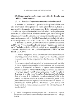 El derecho a la prueba en el ámbito tributario 281
2.3. El derecho a la prueba como expresión del derecho a un
Debido Procedimiento.-
2.3.1. El derecho a la prueba como derecho fundamental
El derecho a la prueba es la garantía por la que los interesados
que intervienen en un proceso o en un procedimiento, tienen la
prerrogativa de aportar los instrumentos de los cuales dispongan,
con relevancia para el conocimiento de los hechos alegados y con
la finalidad de obtener un pronunciamiento por parte del órgano
al que han recurrido; asimismo, es una de las manifestaciones del
derecho fundamental al Debido Procedimiento Administrativo,
situación que se encuentra reconocida por la doctrina y las normas.
El derecho a la prueba, al constituir una de las manifestaciones
del Debido Procedimiento Administrativo y claramente también
de la Tutela Jurisdiccional Efectiva, obtiene un innegable recono-
cimiento constitucional. Así también lo estima PURIFICACIÓN
PERIS GARCÍA11
:
“El derecho a la prueba puede ser entendido como la manifestación
concreta y particular del derecho a un proceso con todas las garantías
y más aún como derecho inseparable del derecho mismo a la defensa.”
(…)
De este modo el derecho a la tutela judicial efectiva comporta la necesidad
de que no se produzca en ningún caso la indefensión, por lo que en todo
proceso ha de respetarse el derecho a la defensa contradictoria de las
partes mediante la oportunidad de alegar y probar sus derechos
e intereses. En este sentido es perfectamente posible conectar el
derecho a la prueba con el derecho a la tutela judicial efectiva
desde el prisma de la indefensión causada con la inadmisión de las
pruebas que demuestran el derecho y los intereses de las partes, siendo
perfectamente admisible la protección constitucional del derecho a la
prueba no sólo desde el apartado 2 del artículo 24, sino incluso desde
el apartado 1, si bien su examen se centrará tan sólo en el aspecto de
la indefensión”.
11
	 (La cursiva y la negrita son nuestras) PERIS GARCÍA, Purificación. “La prueba
en la reclamación económico-administrativa y en el recurso contencioso”, 1998, pp.
21 y 24.
 