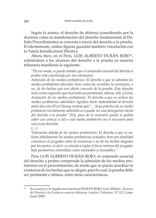 Indira Navarro Palacios282
Según la autora, el derecho de defensa (considerado por la
doctrina como la manifestación del derecho fundamental al De-
bido Procedimiento) se concreta a través del derecho a la prueba.
Evidentemente, ambas figuras guardan también vinculación con
la Tutela Jurisdiccional Efectiva.
Ahora bien, en el Perú, LUIS ALBERTO DURÁN ROJO12
,
refiriéndose a los alcances del derecho a la prueba en materia
tributaria manifiesta lo siguiente:
“De ese modo, se puede señalar que el contenido esencial del derecho a
probar está constituido por tres elementos:
Admisión de los medios probatorios: El derecho a que se admitan los
medios probatorios ofrecidos tiene como fin acreditar la existencia, o
no, de los hechos que son objeto concreto de la prueba. Este derecho
tiene como requisitos que la prueba sea pertinente, idónea, útil, y lícita.
Actuación de los medios probatorios: El derecho a que se actúen los
medios probatorios admitidos significa darle materialidad al derecho
antes descrito (Picó I Junoy sostiene que”… la no práctica de un medio
probatorio inicialmente admitido es o puede ser una denegación tácita
del derecho a la prueba” (13), pues de lo contrario jamás se podría
saber con certeza si tal o cual medio probatorio era el necesario para
una justa decisión.
(…)
Valoración debida de los medios probatorios: El derecho a que se va-
loren debidamente los medios probatorios actuados tiene por finalidad
convencer al juzgador sobre la existencia o no de los hechos alegados
por las partes, es decir se orienta a reglar el fuero interno del juzgador
bajo parámetros entendidos como racionales y razonables.”
Para LUIS ALBERTO DURÁN ROJO, el contenido esencial
del derecho a probar comprende la admisión de los medios pro-
batorios en el procedimiento, de modo que se pueda acreditar la
existencia de los hechos que se alegan, para lo cual, la prueba debe
ser pertinente e idónea, entre otras características.
12
	 (La cursiva y la negrita son nuestras) DURÁN ROJO, Luis Alberto. Alcances
del Derecho a la Prueba en materia tributaria. Análisis Tributario. N° 257, Lima:
Junio 2009.
 