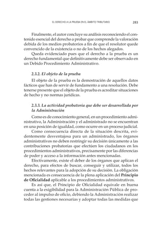 El derecho a la prueba en el ámbito tributario 283
Finalmente, el autor concluye su análisis reconociendo el con-
tenido esencial del derecho a probar que comprende la valoración
debida de los medios probatorios a fin de que el resolutor quede
convencido de la existencia o no de los hechos alegados.
Queda evidenciado pues que el derecho a la prueba es un
derecho fundamental que definitivamente debe ser observado en
un Debido Procedimiento Administrativo.
2.3.2. El objeto de la prueba
El objeto de la prueba es la demostración de aquellos datos
fácticos que han de servir de fundamento a una resolución. Debe
tenerse presente que el objeto de la prueba es acreditar situaciones
de hecho y no normas jurídicas.
2.3.3. La actividad probatoria que debe ser desarrollada por
la Administración
Como es de conocimiento general, en un procedimiento admi-
nistrativo, la Administración y el administrado no se encuentran
en una posición de igualdad, como ocurre en un proceso judicial.
Como consecuencia directa de la situación descrita, evi-
dentemente desventajosa para un administrado, los órganos
administrativos no deben restringir su decisión únicamente a las
contribuciones probatorias que efectúen los ciudadanos en los
procedimientos administrativos, precisamente por las diferencias
de poder y acceso a la información antes mencionadas.
Efectivamente, existe el deber de los órganos que aplican el
derecho, para efectos de buscar, conseguir y utilizar, todos los
hechos relevantes para la adopción de su decisión. La obligación
mencionada es consecuencia de la plena aplicación del Principio
de Oficialidad aplicable a los procedimientos administrativos.
Es así que, el Principio de Oficialidad equivale en buena
cuenta a la exigibilidad para la Administración Pública de pro-
ceder al impulso de oficio, debiendo la Administración realizar
todas las gestiones necesarias y adoptar todas las medidas que
 
