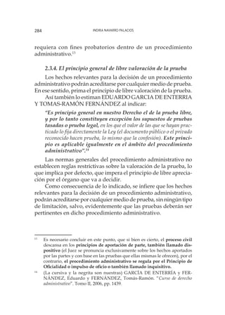 Indira Navarro Palacios284
requiera con fines probatorios dentro de un procedimiento
administrativo.13
2.3.4. El principio general de libre valoración de la prueba
Los hechos relevantes para la decisión de un procedimiento
administrativo podrán acreditarse por cualquier medio de prueba.
En ese sentido, prima el principio de libre valoración de la prueba.
Así también lo estiman EDUARDO GARCIA DE ENTERRIA
Y TOMAS-RAMÓN FERNÁNDEZ al indicar:
“Es principio general en nuestro Derecho el de la prueba libre,
y por lo tanto constituyen excepción los supuestos de pruebas
tasadas o prueba legal, en los que el valor de las que se hayan prac-
ticado lo fija directamente la Ley (el documento público o el privado
reconocido hacen prueba, lo mismo que la confesión). Este princi-
pio es aplicable igualmente en el ámbito del procedimiento
administrativo”.14
Las normas generales del procedimiento administrativo no
establecen reglas restrictivas sobre la valoración de la prueba, lo
que implica por defecto, que impera el principio de libre aprecia-
ción por el órgano que va a decidir.
Como consecuencia de lo indicado, se infiere que los hechos
relevantes para la decisión de un procedimiento administrativo,
podrán acreditarse por cualquier medio de prueba, sin ningún tipo
de limitación, salvo, evidentemente que las pruebas deberán ser
pertinentes en dicho procedimiento administrativo.
13
	 Es necesario concluir en este punto, que si bien es cierto, el proceso civil
descansa en los principios de aportación de parte, también llamado dis-
positivo (el Juez se pronuncia exclusivamente sobre los hechos aportados
por las partes y con base en las pruebas que ellas mismas le ofrecen), por el
contrario, el procedimiento administrativo se regula por el Principio de
Oficialidad o impulso de oficio o también llamado inquisitivo.
14
	 (La cursiva y la negrita son nuestras) GARCÍA DE ENTERRÍA y FER-
NÁNDEZ, Eduardo y FERNÁNDEZ, Tomás-Ramón. “Curso de derecho
administrativo”. Tomo II, 2006, pp. 1439.
 