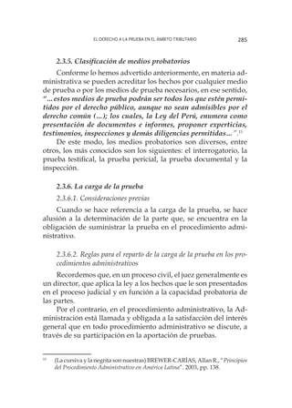 El derecho a la prueba en el ámbito tributario 285
2.3.5. Clasificación de medios probatorios
Conforme lo hemos advertido anteriormente, en materia ad-
ministrativa se pueden acreditar los hechos por cualquier medio
de prueba o por los medios de prueba necesarios, en ese sentido,
“…estos medios de prueba podrán ser todos los que estén permi-
tidos por el derecho público, aunque no sean admisibles por el
derecho común (…); los cuales, la Ley del Perú, enumera como
presentación de documentos e informes, proponer experticias,
testimonios, inspecciones y demás diligencias permitidas…”.15
De este modo, los medios probatorios son diversos, entre
otros, los más conocidos son los siguientes: el interrogatorio, la
prueba testifical, la prueba pericial, la prueba documental y la
inspección.
2.3.6. La carga de la prueba
2.3.6.1. Consideraciones previas
Cuando se hace referencia a la carga de la prueba, se hace
alusión a la determinación de la parte que, se encuentra en la
obligación de suministrar la prueba en el procedimiento admi-
nistrativo.
2.3.6.2. Reglas para el reparto de la carga de la prueba en los pro-
cedimientos administrativos
Recordemos que, en un proceso civil, el juez generalmente es
un director, que aplica la ley a los hechos que le son presentados
en el proceso judicial y en función a la capacidad probatoria de
las partes.
Por el contrario, en el procedimiento administrativo, la Ad-
ministración está llamada y obligada a la satisfacción del interés
general que en todo procedimiento administrativo se discute, a
través de su participación en la aportación de pruebas.
15
	 (La cursiva y la negrita son nuestras) BREWER-CARÍAS, Allan R., “Principios
del Procedimiento Administrativo en América Latina”. 2003, pp. 138.
 