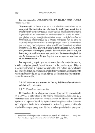 Indira Navarro Palacios286
En ese sentido, CONCEPCIÓN BARRERO RODRÍGUEZ
considera que:
“La Administración se sitúa en el procedimiento administrativo en
una posición radicalmente distinta de la del juez civil. En el
procedimiento administrativo el órgano decisor no asume normalmente
la posición de tercero imparcial llamado a resolver sobre un asunto
que afecta a dos partes enfrentadas sobre las que, en definitiva, han de
repercutir las consecuencias de la prueba practicada o en su caso, no
aportada; el órgano administrativo es la parte que resuelve, pero también
que instruye y está obligada a realizar por ello una importante actividad
probatoria. En todo procedimiento administrativo debe quedar
siempre acreditado el presupuesto de hecho de la resolución, por
lo que la prueba debe alcanzar a todas las circunstancias fácticas
que la fundamentan, lo que impone una obligación especial de
la Administración”.16
Lo expuesto, según ya se ha mencionado anteriormente,
obedece al principio de la oficialidad de la prueba, que obliga a
la Administración a realizar de oficio las actividades probatorias
que se consideren adecuadas para la determinación, conocimiento
y comprobación de los datos en virtud de los cuales deba pronun-
ciarse la resolución.
2.3.7 El derecho a la prueba en la Ley del Procedimiento Ad-
ministrativo General
2.3.7.1 Consideraciones previas
El derecho a la prueba se encuentra plenamente garantizado
en la LPAG. El articulado de la norma mencionada reconoce que,
conforme será comentado a continuación, la libertad de prueba
equivale a la posibilidad de aportar medios probatorios durante
todo el procedimiento administrativo antes de que sea emitida la
resolución respectiva y que dichos medios probatorios que pue-
16
	 (La cursiva y la negrita son nuestras) BARRERO RODRÍGUEZ, Concepción.
“La prueba en el procedimiento administrativo”, 2006., pp. 191.
 