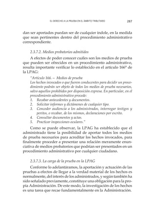 El derecho a la prueba en el ámbito tributario 287
dan ser aportados puedan ser de cualquier índole, en la medida
que sean pertinentes dentro del procedimiento administrativo
correspondiente.
2.3.7.2. Medios probatorios admitidos
A efectos de poder conocer cuáles son los medios de prueba
que pueden ser ofrecidos en un procedimiento administrativo,
resulta importante verificar lo establecido en el artículo 166° de
la LPAG:
“Artículo 166.— Medios de prueba
Los hechos invocados o que fueren conducentes para decidir un proce-
dimiento podrán ser objeto de todos los medios de prueba necesarios,
salvo aquellos prohibidos por disposición expresa. En particular, en el
procedimiento administrativo procede:
1.	 Recabar antecedentes y documentos.
2.	 Solicitar informes y dictámenes de cualquier tipo.
3.	 Conceder audiencia a los administrados, interrogar testigos y
peritos, o recabar, de los mismos, declaraciones por escrito.
4.	 Consultar documentos y actas.
5.	 Practicar inspecciones oculares.”
Como se puede observar, la LPAG ha establecido que el
administrado tiene la posibilidad de aportar todos los medios
de prueba necesarios para acreditar los hechos invocados, para
finalmente proceder a presentar una relación meramente enun-
ciativa de medios probatorios que podrían ser presentados en un
procedimiento administrativo por cualquier ciudadano.
2.3.7.3. La carga de la prueba en la LPAG
Conforme lo adelantáramos, la aportación y actuación de las
pruebas a efectos de llegar a la verdad material de los hechos es
normalmente, del interés de los administrados, y según también ha
sido señalado previamente, constituye una obligación para la pro-
pia Administración. De este modo, la investigación de los hechos
es una tarea que recae fundamentalmente en la Administración.
 
