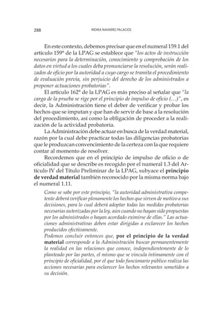 Indira Navarro Palacios288
En este contexto, debemos precisar que en el numeral 159.1 del
artículo 159° de la LPAG se establece que “los actos de instrucción
necesarios para la determinación, conocimiento y comprobación de los
datos en virtud a los cuales deba pronunciarse la resolución, serán reali-
zados de oficio por la autoridad a cuyo cargo se tramita el procedimiento
de evaluación previa, sin perjuicio del derecho de los administrados a
proponer actuaciones probatorias”.
El artículo 162° de la LPAG es más preciso al señalar que “la
carga de la prueba se rige por el principio de impulso de oficio (…)”, es
decir, la Administración tiene el deber de verificar y probar los
hechos que se imputan y que han de servir de base a la resolución
del procedimiento, así como la obligación de proceder a la reali-
zación de la actividad probatoria.
La Administración debe actuar en busca de la verdad material,
razón por la cual debe practicar todas las diligencias probatorias
que le produzcan convencimiento de la certeza con la que requiere
contar al momento de resolver.
Recordemos que en el principio de impulso de oficio o de
oficialidad que se describe es recogido por el numeral 1.3 del Ar-
tículo IV del Título Preliminar de la LPAG, subyace el principio
de verdad material también reconocido por la misma norma bajo
el numeral 1.11.
Como se sabe por este principio, “la autoridad administrativa compe-
tente deberá verificar plenamente los hechos que sirven de motivo a sus
decisiones, para lo cual deberá adoptar todas las medidas probatorias
necesarias autorizadas por la ley, aún cuando no hayan sido propuestas
por los administrados o hayan acordado eximirse de ellas.” Las actua-
ciones administrativas deben estar dirigidas a esclarecer los hechos
producidos efectivamente.
Podemos concluir entonces que, por el principio de la verdad
material corresponde a la Administración buscar permanentemente
la realidad en las relaciones que conoce, independientemente de lo
planteado por las partes, el mismo que se vincula íntimamente con el
principio de oficialidad, por el que todo funcionario público realiza las
acciones necesarias para esclarecer los hechos relevantes sometidos a
su decisión.
 