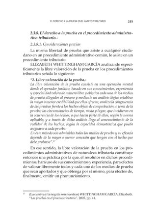 El derecho a la prueba en el ámbito tributario 289
2.3.8. El derecho a la prueba en el procedimiento administra-
tivo tributario.-
2.3.8.1. Consideraciones previas
La misma libertad de prueba que asiste a cualquier ciuda-
dano en un procedimiento administrativo común, le asiste en un
procedimiento tributario.
ELIZABETH WHITTINGHAM GARCÍA analizando especí-
ficamente la libre valoración de la prueba en los procedimientos
tributarios señala lo siguiente:
“2. Libre valoración de la prueba.-
La libre valoración de la prueba consiste en una operación mental
donde el operador jurídico, basado en sus conocimientos, experiencia
y especialidad valora de manera libre y objetiva cada uno de los medios
de prueba allegados al proceso y mediante un análisis lógico establece
la mayor o menor credibilidad que ellos ofrecen; analiza la congruencia
de las pruebas frente a los hechos objeto de comprobación, o tema de la
prueba; las circunstancias de tiempo, modo y lugar, que incidieron en
la ocurrencia de los hechos, o que hacen parte de ellos, según la norma
aplicable; y a través de dicho análisis llega al convencimiento de la
realidad de los hechos, según la capacidad demostrativa que pueda
asignarse a cada prueba.
En este método son admisibles todos los medios de prueba y su eficacia
depende de la mayor o menor conexión que tengan con el hecho que
debe probarse”.17
En ese sentido, la libre valoración de la prueba en los pro-
cedimientos administrativos de naturaleza tributaria constituye
entonces una práctica por la que, el resolutor en dichos procedi-
mientos, hará uso de sus conocimientos y experiencia, para efectos
de valorar libremente todos y cada uno de los medios de prueba
que sean aportados y que obtenga por sí mismo, para efectos de,
finalmente, emitir un pronunciamiento.
17
	 (La cursiva y la negrita son nuestras) WHITTINGHAM GARCÍA, Elizabeth.
“Las pruebas en el proceso tributario”. 2005, pp. 41.
 