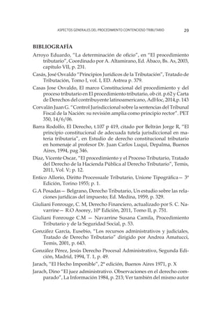 Aspectos generales del procedimiento contencioso tributario 29
Bibliografía
Arroyo Eduardo, “La determinación de oficio”, en “El procedimiento
tributario”, Coordinado por A. Altamirano, Ed. Ábaco, Bs. As, 2003,
capítulo VII, p. 231.
Casás, José Osvaldo “Principios Jurídicos de la Tributación”, Tratado de
Tributación, Tomo I, vol. I, ED. Astrea p. 379.
Casas Jose Osvaldo, El marco Constitucional del procedimiento y del
proceso tributario en El procedimiento tributario, ob cit. p.62 y Carta
de Derechos del contribuyente latinoamericano, AdHoc, 2014,p. 143
Corvalán Juan G. “Control Jurisdiccional sobre la sentencias del Tribunal
Fiscal de la Nación: su revisión amplia como principio rector”. PET
350, 14/6/06.
Barra Rodolfo, El Derecho, t.107 p 419, citado por Beltrán Jorge R, “El
principio constitucional de adecuada tutela jurisdiccional en ma-
teria tributaria”, en Estudio de derecho constitucional tributario
en homenaje al profesor Dr. Juan Carlos Luqui, Depalma, Buenos
Aires, 1994, pag 346.
Díaz, Vicente Oscar, “El procedimiento y el Proceso Tributario, Tratado
del Derecho de la Hacienda Pública al Derecho Tributario”, Temis,
2011, Vol. V; p. 12.
Entico Allorio, Diritto Processuale Tributario, Unione Tipográfica— 3ª
Edición, Torino 1955; p. 1.
G.A Posadas— Belgrano, Derecho Tributario, Un estudio sobre las rela-
ciones jurídicas del impuesto; Ed. Medina, 1959, p. 329.
Giuliani Fonrouge, C. M, Derecho Financiero, actualizado por S. C. Na-
varrine— R.O Asorey, 10° Edición, 2011, Tomo II, p. 751.
Giuliani Fonrouge C.M — Navarrine Susana Camila, Procedimiento
Tributario y de la Seguridad Social, p. 53.
González García, Eusebio, “Los recursos administrativos y judiciales,
Tratado de Derecho Tributario” dirigido por Andrea Amatucci,
Temis, 2001, p. 643.
González Pérez, Jesús Derecho Procesal Administrativo, Segunda Edi-
ción, Madrid, 1994, T. 1, p. 49.
Jarach, “El Hecho Imponible”, 2° edición, Buenos Aires 1971, p. X
Jarach, Dino “El juez administrativo. Observaciones en el derecho com-
parado”, La Información 1984, p. 213; Ver también del mismo autor
 