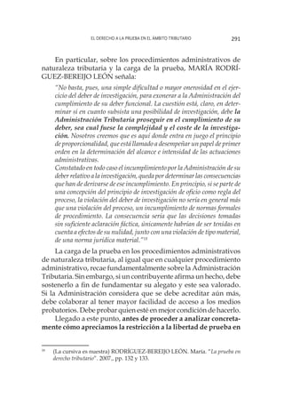 El derecho a la prueba en el ámbito tributario 291
En particular, sobre los procedimientos administrativos de
naturaleza tributaria y la carga de la prueba, MARÍA RODRÍ-
GUEZ-BEREIJO LEÓN señala:
“No basta, pues, una simple dificultad o mayor onerosidad en el ejer-
cicio del deber de investigación, para exonerar a la Administración del
cumplimiento de su deber funcional. La cuestión está, claro, en deter-
minar si en cuanto subsista una posibilidad de investigación, debe la
Administración Tributaria proseguir en el cumplimiento de su
deber, sea cual fuese la complejidad y el coste de la investiga-
ción. Nosotros creemos que es aquí donde entra en juego el principio
de proporcionalidad, que está llamado a desempeñar un papel de primer
orden en la determinación del alcance e intensidad de las actuaciones
administrativas.
Constatado en todo caso el incumplimiento por la Administración de su
deber relativo a la investigación, queda por determinar las consecuencias
que han de derivarse de ese incumplimiento. En principio, si se parte de
una concepción del principio de investigación de oficio como regla del
proceso, la violación del deber de investigación no sería en general más
que una violación del proceso, un incumplimiento de normas formales
de procedimiento. La consecuencia sería que las decisiones tomadas
sin suficiente aclaración fáctica, únicamente habrían de ser tenidas en
cuenta a efectos de su nulidad, junto con una violación de tipo material,
de una norma jurídica material.”18
La carga de la prueba en los procedimientos administrativos
de naturaleza tributaria, al igual que en cualquier procedimiento
administrativo, recae fundamentalmente sobre la Administración
Tributaria. Sin embargo, si un contribuyente afirma un hecho, debe
sostenerlo a fin de fundamentar su alegato y este sea valorado.
Si la Administración considera que se debe acreditar aún más,
debe colaborar al tener mayor facilidad de acceso a los medios
probatorios. Debe probar quien esté en mejor condición de hacerlo.
Llegado a este punto, antes de proceder a analizar concreta-
mente cómo apreciamos la restricción a la libertad de prueba en
18
	 (La cursiva es nuestra) RODRÍGUEZ-BEREIJO LEÓN. María. “La prueba en
derecho tributario”. 2007., pp. 132 y 133.
 