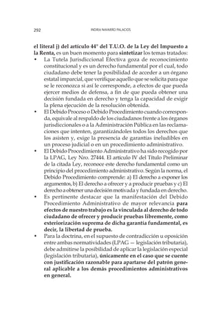 Indira Navarro Palacios292
el literal j) del artículo 44° del T.U.O. de la Ley del Impuesto a
la Renta, es un buen momento para sintetizar los temas tratados:
•	 La Tutela Jurisdiccional Efectiva goza de reconocimiento
constitucional y es un derecho fundamental por el cual, todo
ciudadano debe tener la posibilidad de acceder a un órgano
estatal imparcial, que verifique aquello que se solicita para que
se le reconozca si así le corresponde, a efectos de que pueda
ejercer medios de defensa, a fin de que pueda obtener una
decisión fundada en derecho y tenga la capacidad de exigir
la plena ejecución de la resolución obtenida.
•	 El Debido Proceso o Debido Procedimiento cuando correspon-
da, equivale al respaldo de los ciudadanos frente a los órganos
jurisdiccionales o a la Administración Pública en las reclama-
ciones que intenten, garantizándoles todos los derechos que
los asisten y, exige la presencia de garantías ineludibles en
un proceso judicial o en un procedimiento administrativo.
•	 El Debido Procedimiento Administrativo ha sido recogido por
la LPAG, Ley Nro. 27444. El artículo IV del Título Preliminar
de la citada Ley, reconoce este derecho fundamental como un
principio del procedimiento administrativo. Según la norma, el
Debido Procedimiento comprende: a) El derecho a exponer los
argumentos, b) El derecho a ofrecer y a producir pruebas y c) El
derechoaobtenerunadecisiónmotivada y fundada en derecho.
•	 Es pertinente destacar que la manifestación del Debido
Procedimiento Administrativo de mayor relevancia para
efectos de nuestro trabajo es la vinculada al derecho de todo
ciudadano de ofrecer y producir pruebas libremente, como
exteriorización suprema de dicha garantía fundamental, es
decir, la libertad de prueba.
•	 Para la doctrina, en el supuesto de contradicción u oposición
entre ambas normatividades (LPAG — legislación tributaria),
debe admitirse la posibilidad de aplicar la legislación especial
(legislación tributaria), únicamente en el caso que se cuente
con justificación razonable para apartarse del patrón gene-
ral aplicable a los demás procedimientos administrativos
en general.
 
