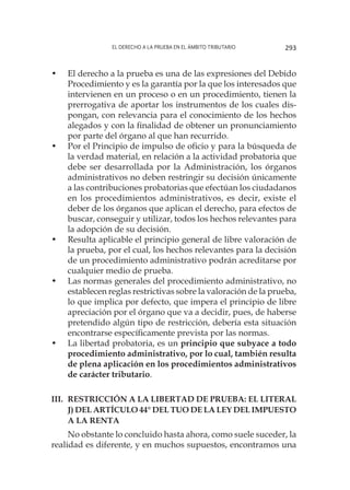 El derecho a la prueba en el ámbito tributario 293
•	 El derecho a la prueba es una de las expresiones del Debido
Procedimiento y es la garantía por la que los interesados que
intervienen en un proceso o en un procedimiento, tienen la
prerrogativa de aportar los instrumentos de los cuales dis-
pongan, con relevancia para el conocimiento de los hechos
alegados y con la finalidad de obtener un pronunciamiento
por parte del órgano al que han recurrido.
•	 Por el Principio de impulso de oficio y para la búsqueda de
la verdad material, en relación a la actividad probatoria que
debe ser desarrollada por la Administración, los órganos
administrativos no deben restringir su decisión únicamente
a las contribuciones probatorias que efectúan los ciudadanos
en los procedimientos administrativos, es decir, existe el
deber de los órganos que aplican el derecho, para efectos de
buscar, conseguir y utilizar, todos los hechos relevantes para
la adopción de su decisión.
•	 Resulta aplicable el principio general de libre valoración de
la prueba, por el cual, los hechos relevantes para la decisión
de un procedimiento administrativo podrán acreditarse por
cualquier medio de prueba.
•	 Las normas generales del procedimiento administrativo, no
establecen reglas restrictivas sobre la valoración de la prueba,
lo que implica por defecto, que impera el principio de libre
apreciación por el órgano que va a decidir, pues, de haberse
pretendido algún tipo de restricción, debería esta situación
encontrarse específicamente prevista por las normas.
•	 La libertad probatoria, es un principio que subyace a todo
procedimiento administrativo, por lo cual, también resulta
de plena aplicación en los procedimientos administrativos
de carácter tributario.
III. 	RESTRICCIÓN A LA LIBERTAD DE PRUEBA: EL LITERAL
J) DEL ARTÍCULO 44° DEL TUO DE LA LEY DEL IMPUESTO
A LA RENTA
No obstante lo concluido hasta ahora, como suele suceder, la
realidad es diferente, y en muchos supuestos, encontramos una
 