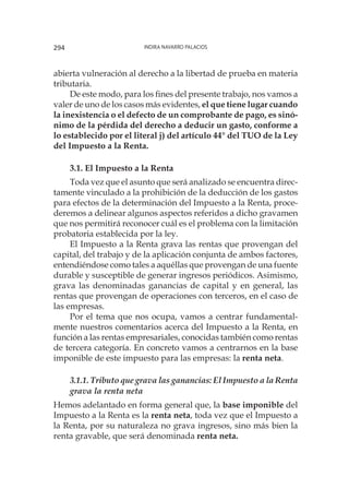 Indira Navarro Palacios294
abierta vulneración al derecho a la libertad de prueba en materia
tributaria.
De este modo, para los fines del presente trabajo, nos vamos a
valer de uno de los casos más evidentes, el que tiene lugar cuando
la inexistencia o el defecto de un comprobante de pago, es sinó-
nimo de la pérdida del derecho a deducir un gasto, conforme a
lo establecido por el literal j) del artículo 44° del TUO de la Ley
del Impuesto a la Renta.
3.1. El Impuesto a la Renta
Toda vez que el asunto que será analizado se encuentra direc-
tamente vinculado a la prohibición de la deducción de los gastos
para efectos de la determinación del Impuesto a la Renta, proce-
deremos a delinear algunos aspectos referidos a dicho gravamen
que nos permitirá reconocer cuál es el problema con la limitación
probatoria establecida por la ley.
El Impuesto a la Renta grava las rentas que provengan del
capital, del trabajo y de la aplicación conjunta de ambos factores,
entendiéndose como tales a aquéllas que provengan de una fuente
durable y susceptible de generar ingresos periódicos. Asimismo,
grava las denominadas ganancias de capital y en general, las
rentas que provengan de operaciones con terceros, en el caso de
las empresas.
Por el tema que nos ocupa, vamos a centrar fundamental-
mente nuestros comentarios acerca del Impuesto a la Renta, en
función a las rentas empresariales, conocidas también como rentas
de tercera categoría. En concreto vamos a centrarnos en la base
imponible de este impuesto para las empresas: la renta neta.
3.1.1. Tributo que grava las ganancias: El Impuesto a la Renta
grava la renta neta
Hemos adelantado en forma general que, la base imponible del
Impuesto a la Renta es la renta neta, toda vez que el Impuesto a
la Renta, por su naturaleza no grava ingresos, sino más bien la
renta gravable, que será denominada renta neta.
 