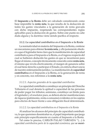 El derecho a la prueba en el ámbito tributario 295
El Impuesto a la Renta debe ser calculado considerando como
base imponible la renta neta, la que resulta de la deducción de
todos los gastos vinculados a la generación de renta gravada
con dicho impuesto, respetando las correspondientes reglas
aplicables para la deducción de gastos. Sobre este punto no cabe
duda alguna y la doctrina viene siendo pacífica al respecto.
3.1.2. La capacidad contributiva en el Impuesto a la Renta
La normatividad en materia del Impuesto a la Renta, contiene
un mecanismo para obtener la renta neta, y ello justamente obede-
ce a que el legislador tiene claro que la manifestación de capacidad
contributiva para el Impuesto a la Renta, es el ingreso respecto del
cual se hubieren deducido los gastos en que se incurrieron para
llegar al mismo, concepto técnicamente conocido como renta neta,
el mismo que revela efectivamente, el margen de ganancia sobre
el cual tiene derecho a participar el Estado, en estricta observancia
de nuestro ordenamiento jurídico. La manifestación de capacidad
contributiva en el Impuesto a la Renta, es la generación de renta
y en concreto, nos referimos a la renta neta.
3.1.2.1. Aspectos generales de la capacidad contributiva.
La capacidad contributiva constituye un principio del Derecho
Tributario el cual denota la aptitud o capacidad de las personas
de poder pagar los tributos; asimismo, constituye un límite para
el legislador y el resolutor pues, se deberá afectar manifestaciones
de riqueza (patrimonio, renta o consumo) evidentes en los sujetos
para efectos de hacer frente a una obligación fiscal determinada.
3.1.2.2. La capacidad contributiva en el Impuesto a la Renta
Al analizar los alcances del principio de capacidad contributi-
va, lo que queremos desentrañar es, el papel importante que juega
este principio específicamente en cuanto al Impuesto a la Renta.
Tal como lo precisa, CARLOS PALAO TABOADA ”(…) la
capacidad contributiva parte de la capacidad económica, que se mani-
 