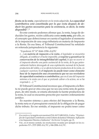 Indira Navarro Palacios296
fiesta en la renta, especialmente en la renta adquirida. La capacidad
contributiva está constituida por lo que resta después de de-
ducir los gastos necesarios para la existencia, es decir, la renta
disponible”.19
En este contexto podemos afirmar que, la renta, luego de de-
ducidos los gastos, recién calificaría como renta neta, por ello, es
el concepto que deberá tomar en cuenta el legislador al momento
de la imputación de una carga tributaria en materia de Impuesto
a la Renta. En esa línea, el Tribunal Constitucional ha señalado
en reiterada jurisprudencia lo siguiente:
“Expediente N° N° 0646-1996-AA/TC
(…) en materia de impuesto a la renta, el legislador se encuentra
obligado, al establecer el hecho imponible, a respetar y garantizar la
conservación de la intangibilidad del capital, lo que no ocurre si
el impuesto absorbe una parte sustancial de la renta, de la que poten-
cialmente hubiere devengado de una explotación racional de la fuente
productora del rédito, o si se afecta la fuente productora de la renta, en
cualquier cuantum; b) el impuesto no puede tener como elemento
base de la imposición una circunstancia que no sea reveladora
de capacidad económica o contributiva, que en el caso del impuesto
mínimo a la renta con el que se pretende cobrar a la actora, no se ha
respetado (…).”20
El Tribunal Constitucional reconoce que, el Impuesto a la Ren-
ta no puede gravar otra cosa que no sea una renta neta de gastos
pues, de otro modo, se estaría afectando la fuente productora de
la renta, lo cual se encuentra proscrito por nuestro ordenamiento
jurídico.
En nuestro sistema y para efectos del Impuesto a la Renta,
la renta neta es el presupuesto esencial de la obligación de pagar
dicho tributo. En ese sentido, el impuesto no podrá tener como
19
	 (La cursiva y la negrita son nuestras) PALAO TABOADA, Carlos. “El princi-
pio de Capacidad ContributivacomoCriteriodeJusticiaTributaria:Aplicación
a los Impuestos Directos e Indirectos”. En Revista Vectigalia, pp. 21.
20
	 Vid., en el mismo sentido, las resoluciones recaídas por ejemplo en los ex-
pedientes N°s. 2727-2002-AA/TC y 046-2006-AA/TC.
 
