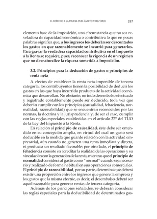El derecho a la prueba en el ámbito tributario 297
elemento base de la imposición, una circunstancia que no sea re-
veladora de capacidad económica o contributiva lo que en pocas
palabras significa que, a los ingresos les deberán ser descontados
los gastos en que razonablemente se incurrió para generarlos.
Para gravar la verdadera capacidad contributiva en el Impuesto
a la Renta se requiere, pues, reconocer la vigencia de un régimen
que no desnaturalice la riqueza sometida a imposición.
3.2. Principios para la deducción de gastos o principios de
renta neta
A efectos de establecer la renta neta imponible de tercera
categoría, los contribuyentes tienen la posibilidad de deducir los
gastos en los que haya incurrido producto de la actividad econó-
mica que desarrollan. No obstante, no todo desembolso efectuado
y registrado contablemente puede ser deducido, toda vez que
deberán cumplir con los principios (causalidad, fehaciencia, nor-
malidad, razonabilidad) que se encuentran reconocidos por las
normas, la doctrina y la jurisprudencia y, de ser el caso, cumplir
con las reglas especiales establecidas en el artículo 37° del TUO
de la Ley del Impuesto a la Renta.
En relación al principio de causalidad, éste debe ser enten-
dido en su concepción amplia, en virtud del cual un gasto será
deducible en la medida que guarde relación con la actividad em-
presarial, aún cuando no generen una renta inmediata y directa,
ni produzca un resultado favorable; por otro lado, el principio de
fehaciencia consiste en acreditar la realidad de las operaciones y su
vinculaciónconlageneracióndelarenta,mientrasqueelprincipiode
normalidadconsidera al gasto como “normal” cuando sea necesa-
rio y realizado de forma habitual en sus operaciones comerciales.
El principio de razonabilidad, por su parte, determina que deberá
existir una proporción entre los ingresos que genere la empresa y
los gastos que la misma efectúe, es decir, el desembolso deberá ser
aquel razonable para generar rentas de tercera categoría.
Además de los principios señalados, se deberán considerar
las reglas especiales para la deducibilidad de determinados gas-
 