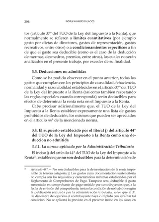 Indira Navarro Palacios298
tos (artículo 37° del TUO de la Ley del Impuesto a la Renta), que
normalmente se refieren a límites cuantitativos (por ejemplo
gasto por dietas de directores, gastos de representación, gastos
recreativos, entre otros) o a condicionamientos específicos a fin
de que el gasto sea deducible (como es el caso de la deducción
de mermas, desmedros, premios, entre otros), los cuales no serán
analizados en el presente trabajo, por exceder de su finalidad.
3.3. Deducciones no admitidas
Como se ha podido observar en el punto anterior, todos los
gastos que cumplan con los principios de causalidad, fehaciencia,
normalidad y razonabilidad establecidos en el artículo 37° del TUO
de la Ley del Impuesto a la Renta (así como también respetando
las reglas especiales cuando corresponda) serán deducibles para
efectos de determinar la renta neta en el Impuesto a la Renta.
Cabe precisar adicionalmente que, el TUO de la Ley del
Impuesto a la Renta establece expresamente una lista de gastos
prohibidos de deducción, los mismos que pueden ser apreciados
en el artículo 44° de la mencionada norma.
3.4. El supuesto establecido por el literal j) del artículo 44°
del TUO de la Ley del Impuesto a la Renta como una de-
ducción no admitida
3.4.1. La norma aplicada por la Administración Tributaria
El inciso j) del artículo 44° del TUO de la Ley del Impuesto a la
Renta21
, establece que no son deducibles para la determinación de
21
	 Artículo 44°.— No son deducibles para la determinación de la renta impo-
nible de tercera categoría: j) Los gastos cuya documentación sustentatoria
no cumpla con los requisitos y características mínimas establecidos por el
Reglamento de Comprobantes de Pago. Tampoco será deducible el gasto
sustentado en comprobante de pago emitido por contribuyentes que, a la
fecha de emisión del comprobante, tenían la condición de no habidos según
la publicación realizada por la administración tributaria, salvo que al 31
de diciembre del ejercicio el contribuyente haya cumplido con levantar tal
condición. No se aplicará lo previsto en el presente inciso en los casos en
 